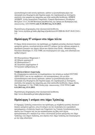 εξουσιοδοτημένο από αυτούς πρόσωπο, εφόσον η εξουσιοδότηση φέρει την
υπογραφή τους θεωρημένη από δημόσια αρχή, είτε ταχυδρομικά με συστημένη
επιστολή, στα γραφεία της υπηρεσίας μας στην ακόλουθη διεύθυνση: ΔΗΜΟΣ
ΛΕΣΒΟΥ, Δ/νση Διοικητικών Υπηρεσιών, Γραφείο Προσωπικού, Ελευθερίου
Βενιζέλου 13-17, 81100 Μυτιλήνη απευθύνοντάς την υπόψη κου Καπηλάρη (τηλ.
επικοινωνίας: 2251350596) από 31.10.2013 έως 12.11.2013.
Περισσότερες πληροφορίες στην ηλεκτρονική διεύθυνση:
http://www.mytilene.gr/index.php/lang-el/prokirixeis/69-2008-06-30-07-30-01/2163-1-l-

Πρόσληψη 57 ατόμων στο Δήμο Δέλτα
Ο Δήμος Δέλτα ανακοινώνει την πρόσληψη, με σύμβαση εργασίας ιδιωτικού δικαίου
ορισμένου χρόνου, συνολικά πενήντα επτά (57) ατόμων για την κάλυψη εποχικών ή
παροδικών αναγκών του Δήμου Δέλτα που εδρεύει στην Σίνδο – Θεσσαλονίκης,
Νικολάου Πλαστήρα 13, Τ.Κ 57400, και συγκεκριμένα των εξής, ανά ειδικότητα και
αριθμό ατόμων:
ΠΕ Ηλεκτρολόγων Μηχανικών 1
ΔΕ Οδηγών φορτηγού 9
ΔΕ Ηλεκτρολόγων 2
ΔΕ Χειριστών μηχανημάτων 4
ΥΕ Εργατών καθαριότητας 41
Υποβολή αιτήσεων συμμετοχής
Οι ενδιαφερόμενοι καλούνται να συμπληρώσουν την αίτηση με κωδικό ΕΝΤΥΠΟ
ΑΣΕΠ ΣΟΧ.3 και να την υποβάλουν, είτε αυτοπροσώπως, είτε με άλλο
εξουσιοδοτημένο από αυτούς πρόσωπο, εφόσον η εξουσιοδότηση φέρει την
υπογραφή τους θεωρημένη από δημόσια αρχή, είτε ταχυδρομικά με συστημένη
επιστολή, στα γραφεία της υπηρεσίας μας στην ακόλουθη διεύθυνση: Δήμος Δέλτα,
Νικ. Πλαστήρα 13, Τ.Κ. 57400, Σίνδος (τηλ. επικοινωνίας: 2310 797411) από
4.11.2013 έως 13.11.2013.
Περισσότερες πληροφορίες στην ηλεκτρονική διεύθυνση:
http://www.dimosdelta.gr/index.php/proslipseis

Πρόσληψη 1 ατόμου στο Δήμο Τρίπολης
Ο Δήμαρχος Τρίπολης ανακοινώνει την πρόσληψη, με σύμβαση εργασίας ιδιωτικού
δικαίου ορισμένου χρόνου, ενός (1) ατόμου για την υλοποίηση του ευρωπαϊκού
προγράμματος «Ανάπτυξη Δομών και Υπηρεσιών της Τοπικής Αυτοδιοίκησης προς
όφελος των Γυναικών και για την καταπολέμηση της βίας στον άξονα
προτεραιότητας 07» υποέργο 8 με τίτλο «Λειτουργία ξενώνα φιλοξενίας στο Δήμο
Τρίπολης» του Δήμου Τρίπολης, που εδρεύει στον Δήμο Τρίπολης και συγκεκριμένα
με την εξής ειδικότητα:

 
