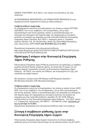 ΔΗΜΟΥ ΖΑΚΥΝΘΟΥ «Κ.Ε.ΔΗ.Ζ.», που εδρεύει στη Ζάκυνθο με την εξής
ειδικότητα:
ΔΕ ΚΟΙΝΩΝΙΚΟΣ ΦΡΟΝΤΙΣΤΗΣ ή ΔΕ ΕΠΙΜΕΛΗΤΗΣ ΠΡΟΝΟΙΑΣ (Για την
παροχή κοινωνικών υπηρεσιών σε άτομα με ειδικές ανάγκες) 1
Υποβολή αιτήσεων συμμετοχής
Οι ενδιαφερόμενοι καλούνται να συμπληρώσουν την αίτηση με κωδικό ΕΝΤΥΠΟ
ΑΣΕΠΣΟΧ.3 και να την υποβάλουν, είτε αυτοπροσώπως, είτε με άλλο
εξουσιοδοτημένο από αυτούς πρόσωπο, εφόσον η εξουσιοδότηση φέρει την
υπογραφή τους θεωρημένη από δημόσια αρχή, είτε ταχυδρομικά με συστημένη
επιστολή, στα γραφεία της υπηρεσίας μας στην ακόλουθη διεύθυνση: Κοινωφελής
Επιχείρηση Δήμου Ζακύνθου «Κ.Ε.ΔΗ.Ζ.», Δημαρχείο πρώην Δ. Αρκαδίων
(ισόγειο), Βανάτο, Τ.Κ. 291 00 Ζάκυνθος, υπόψιν κας Πέττα-Μπίκα Βενεράντας
(τηλ. επικοινωνίας: 26953-60909) από 30.10.2013 έως 11.11.2013.
Περισσότερες πληροφορίες στην ηλεκτρονική διεύθυνση:
http://static.diavgeia.gov.gr/doc/%CE%92%CE%9B%CE%9B5%CE%9F%CE%9A
%CE%9E%CE%95-5%CE%9D%CE%9C

Πρόσληψη 2 ατόμων στην Κοινωφελή Επιχείρηση
Δήμου Ρεθύμνης
H Κοινωφελής Επιχείρηση Δήμου Ρεθύμνης ανακοινώνει την πρόσληψη, με σύμβαση
εργασίας ιδιωτικού δικαίου ορισμένου χρόνου, συνολικά δύο (2) ατόμων για την
κάλυψη εποχικών ή παροδικών αναγκών της Κοινωφελούς Επιχείρησης Δήμου
Ρεθύμνης – Κ.ΕΛΗ.Ρ., που εδρεύει στο Ρέθυμνο, και συγκεκριμένα των εξής, ανά
ειδικότητα και αριθμό ατόμων:
ΠΕ Δασκάλων, ελλείψει αυτών ΠΕ Θεάτρου ή ΠΕ Θεατρικών Σπουδών 1
ΠΕ Μουσικών Σπουδών ή ΠΕ Μουσικής Επιστήμης 1
Υποβολή αιτήσεων συμμετοχής
Οι ενδιαφερόμενοι καλούνται να συμπληρώσουν την αίτηση με κωδικό έντυπο ΑΣΕΠ
ΣΟΧ.3 και να την υποβάλουν, είτε αυτοπροσώπως, είτε με άλλο εξουσιοδοτημένο
από αυτούς πρόσωπο, εφόσον η εξουσιοδότηση φέρει την υπογραφή τους θεωρημένη
από δημόσια αρχή, είτε ταχυδρομικά με συστημένη επιστολή, στα γραφεία της
υπηρεσίας μας στην ακόλουθη διεύθυνση: Αρκαδίου 50, ΤΚ 74100, Ρέθυμνο,
απευθύνοντάς την στην Κοινωφελή Επιχείρηση Δήμου Ρεθύμνης – Κ.Ε.ΔΗ.Ρ. υπόψιν
κ. Γ. Γύπαρη (τηλ. επικοινωνίας: 2831040157 – 2831040150, e-mail: info@kedir.gr)
έως τη Δευτέρα 11.11.2013.
Περισσότερες πληροφορίες στην ηλεκτρονική διεύθυνση: http://www.kedir.gr/

Σύναψη 6 συµβάσεων µίσθωσης έργου στην
Κοινωφελή Επιχείρηση Δήμου Σερρών
Η Κοινωφελής Επιχείρηση Δήμου Σερρών ανακοινώνει τη σύναψη σύμβασης
μίσθωσης έργου με συνολικά τρία (6) άτομα για την κάλυψη αναγκών της Κ.Ε.ΔΗ.Σ.,

 