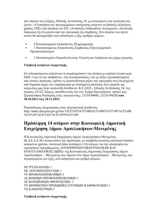 που εδρεύει στις Σέρρες, Εθνικής Αντίστασης 34, με αντικείμενο την εκτέλεση του
έργου: «Υλοποίηση των προγραμμάτων κατάρτισης ανέργων σε βασικές δεξιότητες
χρήσης ΤΠΕ» στα πλαίσια του ΕΠ: «Ανάπτυξη Ανθρωπίνου Δυναμικού», συνολικής
διάρκειας έξι (6) μηνών από την υπογραφή της σύμβασης. Στο πλαίσιο του έργου
αυτού θα απασχοληθεί ανά ειδικότητα ο εξής αριθμός ατόμων:





4 Πιστοποιημένοι Εκπαιδευτές Πληροφορικής
1 Πιστοποιημένος Εκπαιδευτής Σύμβουλος Επαγγελματικού
Προσανατολισμού
1 Πιστοποιημένο Εκπαιδευτή στην Υγιεινή και Ασφάλεια στο χώρο εργασίας

Υποβολή αιτήσεων συμμετοχής
Οι ενδιαφερόμενοι καλούνται να συμπληρώσουν την αίτηση με κωδικό έντυπο αςεπ
ΣΜΕ.3 και να την υποβάλουν, είτε αυτοπροσώπως, είτε με άλλο εξουσιοδοτημένο
από αυτούς πρόσωπο, εφόσον η εξουσιοδότηση φέρει την υπογραφή τους θεωρημένη
από δημόσια αρχή, είτε ταχυδρομικά με συστημένη επιστολή, στα γραφεία της
υπηρεσίας μας στην ακόλουθη διεύθυνση: Κ.Ε.ΔΗ.Σ., Εθνικής Αντίστασης 34, 3ος
όροφος, 61122, Σέρρες, απευθύνοντάς την στο Τμήμα Προσωπικού, υπόψιν κας
Στρατουδάκη Νεκταρίας (τηλ. επικοινωνίας: 23210 99800, 23210 99820) από
30.10.2013 έως 10.11.2013.
Περισσότερες πληροφορίες στην ηλεκτρονική διεύθυνση:
http://static.diavgeia.gov.gr/doc/%CE%92%CE%9B%CE%9B3%CE%9F%CE%9B
%CE%9C%CE%A0-%CE%9F9%CE%99

Πρόσληψη 14 ατόμων στην Κοινωφελή ∆ηµοτική
Επιχείρηση ∆ήµου Αµπελοκήπων-Μενεµένης
Η Κοινωφελής ∆ηµοτική Επιχείρηση ∆ήµου Αµπελοκήπων-Μενεµένης
(Κ.∆.Ε.∆.Α.Μ.) ανακοινώνει την πρόσληψη, µε σύµβαση εργασίας ιδιωτικού δικαίου
ορισµένου χρόνου, συνολικά δέκα τεσσάρων (14) ατόµων για την υλοποίηση του
ευρωπαϊκού προγράµµατος «ΕΝΑΡΜΟΝΙΣΗ ΟΙΚΟΓΕΝΕΙΑΚΗΣ ΚΑΙ
ΕΠΑΓΓΕΛΜΑΤΙΚΗΣ ΖΩΗΣ» της Κοινωφελούς ∆ηµοτικής Επιχείρησης ∆ήµου
Αµπελοκήπων – Μενεµένης που εδρεύει στο ∆ήµο Αµπελοκήπων – Μενεµένης, και
συγκεκριμένα των εξής, ανά ειδικότητα και αριθμό ατόμων:
ΠΕ ΨΥΧΟΛΟΓΩΝ 1
ΠΕ ΛΟΓΟΘΕΡΑΠΕΥΤΩΝ 1
ΤΕ ΒΡΕΦΟΝΗΠΙΟΚΟΜΩΝ 2
∆Ε ΒΟΗΘΩΝ ΒΡΕΦΟΝΗΠΙΟΚΟΜΩΝ 3
∆Ε ΚΟΙΝΩΝΙΚΩΝ ΦΡΟΝΤΙΣΤΩΝ 1
ΥΕ ΒΟΗΘΗΤΙΚΟ ΠΡΟΣΩΠΙΚΟ (ΓΕΝΙΚΩΝ ΚΑΘΗΚΟΝΤΩΝ) 1
ΥΕ ΚΑΘΑΡΙΣΤΡΙΩΝ 5
Υποβολή αιτήσεων συμμετοχής

 