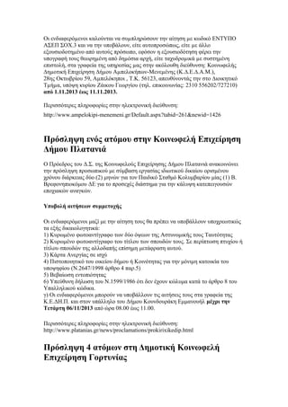 Οι ενδιαφερόµενοι καλούνται να συµπληρώσουν την αίτηση µε κωδικό ΕΝΤΥΠΟ
ΑΣΕΠ ΣΟΧ.3 και να την υποβάλουν, είτε αυτοπροσώπως, είτε µε άλλο
εξουσιοδοτηµένο από αυτούς πρόσωπο, εφόσον η εξουσιοδότηση φέρει την
υπογραφή τους θεωρηµένη από δηµόσια αρχή, είτε ταχυδροµικά µε συστηµένη
επιστολή, στα γραφεία της υπηρεσίας µας στην ακόλουθη διεύθυνση: Κοινωφελής
∆ηµοτική Επιχείρηση ∆ήµου Αµπελοκήπων-Μενεµένης (Κ.∆.Ε.∆.Α.Μ.),
28ης Οκτωβρίου 59, Αµπελόκηποι , Τ.Κ. 56123, απευθύνοντάς την στο ∆ιοικητικό
Τµήµα, υπόψη κυρίου Ζάικου Γεωργίου (τηλ. επικοινωνίας: 2310 556202/727210)
από 1.11.2013 έως 11.11.2013.
Περισσότερες πληροφορίες στην ηλεκτρονική διεύθυνση:
http://www.ampelokipi-menemeni.gr/Default.aspx?tabid=261&newid=1426

Πρόσληψη ενός ατόμου στην Κοινωφελή Επιχείρηση
Δήμου Πλατανιά
Ο Πρόεδρος του Δ.Σ. της Κοινωφελούς Επιχείρησης Δήμου Πλατανιά ανακοινώνει
την πρόσληψη προσωπικού με σύμβαση εργασίας ιδιωτικού δικαίου ορισμένου
χρόνου διάρκειας δύο (2) μηνών για τον Παιδικό Σταθμό Κολυμβαρίου μίας (1) Β.
Βρεφονηπιοκόμου ΔΕ για το προσεχές διάστημα για την κάλυψη κατεπειγουσών
εποχιακών αναγκών.
Υποβολή αιτήσεων συμμετοχής
Οι ενδιαφερόμενοι μαζί με την αίτηση τους θα πρέπει να υποβάλλουν υποχρεωτικώς
τα εξής δικαιολογητικά:
1) Κυρωμένο φωτοαντίγραφο των δύο όψεων της Αστυνομικής τους Ταυτότητας
2) Κυρωμένο φωτοαντίγραφο του τίτλου των σπουδών τους. Σε περίπτωση πτυχίου ή
τίτλου σπουδών της αλλοδαπής επίσημη μετάφραση αυτού.
3) Κάρτα Ανεργίας σε ισχύ
4) Πιστοποιητικό του οικείου δήμου ή Κοινότητας για την μόνιμη κατοικία του
υποψηφίου (Ν.2647/1998 άρθρο 4 παρ.5)
5) Βεβαίωση εντοπιότητας
6) Υπεύθυνη δήλωση του Ν.1599/1986 ότι δεν έχουν κώλυμα κατά το άρθρο 8 του
Υπαλληλικού κώδικα.
γ) Οι ενδιαφερόμενοι μπορούν να υποβάλλουν τις αιτήσεις τους στα γραφεία της
Κ.Ε.ΔΗ.Π. και στον υπάλληλο του Δήμου Κουνδουράκη Εμμανουήλ μέχρι την
Τετάρτη 06/11/2013 από ώρα 08.00 έως 11.00.
Περισσότερες πληροφορίες στην ηλεκτρονική διεύθυνση:
http://www.platanias.gr/news/proclamations/prokirixikedip.html

Πρόσληψη 4 ατόμων στη Δημοτική Κοινωφελή
Επιχείρηση Γορτυνίας

 