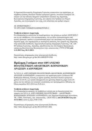 Η Δημοτική Κοινωφελής Επιχείρηση Γορτυνίας ανακοινώνει την πρόσληψη, με
σύμβαση εργασίας ιδιωτικού δικαίου ορισμένου χρόνου, συνολικά τεσσάρων (4)
ατόμων για την κάλυψη εποχικών ή παροδικών αναγκών της Δημοτικής
Κοινωφελούς Επιχείρησης Γορτυνίας, που εδρεύει στα Τρόπαια του Νομού
Αρκαδίας, και συγκεκριμένα των εξής, ανά ειδικότητα και αριθμό ατόμων:
ΔΕ ΔΙΟΙΚΗΤΙΚΩΝ 2
ΥΕ ΕΡΓΑΤΩΝ ΓΕΝΙΚΩΝ ΚΑΘΗΚΟΝΤΩΝ 2
Υποβολή αιτήσεων συμμετοχής
Οι ενδιαφερόμενοι καλούνται να συμπληρώσουν την αίτηση με κωδικό ΑΣΕΠ ΣΟΧ.3
και να την υποβάλουν, είτε αυτοπροσώπως, είτε με άλλο εξουσιοδοτημένο από
αυτούς πρόσωπο, εφόσον η εξουσιοδότηση φέρει την υπογραφή τους θεωρημένη από
δημόσια αρχή, είτε ταχυδρομικά με συστημένη επιστολή, στα γραφεία της υπηρεσίας
στην ακόλουθη διεύθυνση: Δημοτική Κοινωφελής Επιχείρηση Γορτυνίας, Τ.Κ. 220
08 Τρόπαια Γορτυνίας, Αρκαδίας, απευθύνοντάς την στο Γραφείο Προσωπικού,
υπόψη κας Κωνσταντίνας Βογιατζόγλου (τηλ. επικοινωνίας: 27970 22700) από
1.11.2013 έως 10.11.2013.
Περισσότερες πληροφορίες στην ηλεκτρονική διεύθυνση:
http://static.diavgeia.gov.gr/doc/ΒΛΛΜΟΞΓΡ-ΟΤΩ

Πρόληψη 3 ατόμων στον ΟΡΓΑΝΙΣΜΟ
ΠΟΛΙΤΙΣΤΙΚΩΝ-ΑΘΛΗΤΙΚΩΝ–ΚΟΙΝΩΝΙΚΩΝ
ΔΡΑΣΕΩΝ ΑΛΟΝΝΗΣΟΥ
Tο Ν.Π.Δ.Δ. «ΟΡΓΑΝΙΣΜΟΣ ΠΟΛΙΤΙΣΤΙΚΩΝ-ΑΘΛΗΤΙΚΩΝ -ΚΟΙΝΩΝΙΚΩΝ
ΔΡΑΣΕΩΝ ΑΛΟΝΝΗΣΟΥ» ανακοινώνει την πρόσληψη τριών (3) θέσεων ΠΕ
Καθηγητών Φυσικής Αγωγής με σχέση εργασίας ιδιωτικού δικαίου ορισμένου
χρόνου (Ι.Δ.Ο.Χ.), με ωριαία αποζημίωση και χρονικής διάρκειας μέχρι οκτώ (8)
μήνες για την κάλυψη των αναγκών υλοποίησης των προγραμμάτων Άθλησης για
Όλους περιόδου 2013-2014 του Ν.Π.Δ.Δ.
Υποβολή αιτήσεων συμμετοχής
Οι ενδιαφερόμενοι μπορούν να υποβάλλουν αίτηση και τα δικαιολογητικά στο
γραφείο του Ν.Π.Δ.Δ. «ΟΡΓΑΝΙΣΜΟΣ ΠΟΛΙΤΙΣΤΙΚΩΝ – ΑΘΛΗΤΙΚΩΝ –
ΚΟΙΝΩΝΙΚΩΝ ΔΡΑΣΕΩΝ ΑΛΟΝΝΗΣΟΥ» στο Δημοτικό Κατάστημα Αλοννήσου,
ΤΚ: 37005, Αλόννησος, τηλ. επικοινωνίας : 24243 50212, από 29/10/2013 έως και
11/11/2013, κατά τις ώρες 9.00-13.00.
Περισσότερες πληροφορίες στην ηλεκτρονική διεύθυνση:
http://static.diavgeia.gov.gr/doc/ΒΛΛΑΟΛΖ1-Ξ6Σ

 