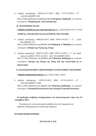 

Αριθμός προκήρυξης: 10041(γ)/19-7-2013, ΦΕΚ 1135/7-10-2013, τ.Γ’ ,
ΑΔΑ:ΒΛΛΙ469Β7Γ-ΔΓΣ
Μία (1) θέση Καθηγητή στη βαθμίδα του Αναπληρωτή Καθηγητή με γνωστικό
αντικείμενο: «Πληροφορική στην Εκπαίδευση».
Β) ΦΙΛΟΣΟΦΙΚΗ ΣΧΟΛΗ
ΤΜΗΜΑ ΙΣΤΟΡΙΑΣ ΚΑΙ ΑΡΧΑΙΟΛΟΓΙΑΣ (τηλ. 28310-28310-77337, 77379)
ΤΟΜΕΑΣ ΑΡΧΑΙΟΛΟΓΙΑΣ ΚΑΙ ΙΣΤΟΡΙΑΣ ΤΗΣ ΤΕΧΝΗΣ



Αριθμός προκήρυξης: 8460/26-6-2013, ΦΕΚ 1030/13-9-2013, τ. Γ’, ΑΔΑ:
ΒΛΛΙ469Β7Γ-Δ11
Μια (1) θέση Καθηγητή στη βαθμίδα του Καθηγητή A’ Βαθμίδας με γνωστικό
αντικείμενο «Ιστορία της Τέχνης της Δύσης»



Αριθμός προκήρυξης: 7880/21-6-2013, ΦΕΚ 1030/13-9-2013, τ. Γ’ και διόρθ.
σφαλμ. στο ΦΕΚ 1199/21-10-2013, ΑΔΑ: ΒΛΛΙ469Β7Γ-ΧΞΤ
Μια (1) θέση Καθηγητή στη βαθμίδα του Επίκουρου Καθηγητή με γνωστικό
αντικείμενο «Ιστορία της Τέχνης της Δύσης από την Αναγέννηση ως το
Ρομαντισμό».
Γ) ΣΧΟΛΗ ΚΟΙΝΩΝΙΚΩΝ, ΟΙΚΟΝΟΜΙΚΩΝ ΚΑΙ ΠΟΛΙΤΙΚΩΝ ΕΠΙΣΤΗΜΩΝ
ΤΜΗΜΑ ΚΟΙΝΩΝΙΟΛΟΓΙΑΣ (τηλ. 28310-77466, 77465)



Αριθμός προκήρυξης: 10595/5-8-2013, ΦΕΚ 1137/8-10-2013, τ.Γ’ ,
ΑΔΑ:ΒΛΛΙ469Β7Γ-ΑΟΦ
Μία (1) θέση Καθηγητή στη βαθμίδα του Επίκουρου Καθηγητή με γνωστικό
αντικείμενο: «Ιστορική Κοινωνιολογία της νεότερης Ελληνικής Κοινωνίας»

Η προθεσμία υποβολής υποψηφιοτήτων και δικαιολογητικών λήγει στις 24
Δεκεμβρίου 2013.
Οι αιτήσεις και τα δικαιολογητικά υποβάλλονται στη Γραμματεία του
Τμήματος. Πληροφορίες στα αντίστοιχα τηλέφωνα.

ΠΑΝΕΠΙΣΤΗΜΙΟ ΚΡΗΤΗΣ

ΠΡΟΚΗΡΥΞΗ

 