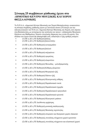 Σύναψη 25 συµβάσεων µίσθωσης έργου στο
∆ΗΜΟΤΙΚΟ ΚΕΝΤΡΟ ΜΟΥΣΙΚΗΣ ΚΑΙ ΧΟΡΟΥ
ΘΕΣΣΑΛΟΝΙΚΗΣ
Το Ν.Π.∆.∆. «∆ημοτικό Κέντρο Μουσικής και Χορού Θεσσαλονίκης» ανακοινώνει
τη σύναψη σύµβασης µίσθωσης έργου µε συνολικά είκοσι (25) άτοµα για την
κάλυψη αναγκών του Ν.Π.∆.∆. ∆ηµοτικό Κέντρο Μουσικής και Χορού, που εδρεύει
στη Θεσσαλονίκη, µε αντικείµενα την εκτέλεση των έργων: «∆ιδασκαλία Μουσικών
Οργάνων και Μαθηµάτων Χορού» συνολικής διάρκειας έως εννέα (9) µηνών. Στο
πλαίσιο του έργου αυτού θα απασχοληθεί ανά, ειδικότητα ο εξής αριθμός ατόμων:

(1) ΠΕ η ∆Ε η ΤΕ Καθηγητή βιόλας

(1) ΠΕ η ∆Ε η ΤΕ Καθηγητή βιολοντσέλο


(1) ΠΕ η ∆Ε η ΤΕ Καθηγητή κοντραµπάσο



(1) ΠΕ η ∆Ε η ΤΕ Καθηγητή βιολιού



(1) ΠΕ η ∆Ε η ΤΕ Καθηγητή σαξοφώνου



(1) ΠΕ η ∆Ε η ΤΕ Καθηγητή τροµπέτας



(1) ΠΕ η ∆Ε η ΤΕ Καθηγητή κλαρινέτου



(1) ΠΕ η ∆Ε η ΤΕ Καθηγητή Μονωδίας – µελοδραµατικής



(1) ΠΕ η ∆Ε η ΤΕ Καθηγητή Κιθάρας φλαµέγκο



(1) ΠΕ η ∆Ε η ΤΕ Καθηγητή Θεωρητικά τζάζ



(1) ΠΕ η ∆Ε η ΤΕ Καθηγητή Πιάνου τζάζ



(1) ΠΕ η ∆Ε η ΤΕ Καθηγητή Ηλεκτρονικής κιθάρας



(1) ΠΕ η ∆Ε η ΤΕ Καθηγητή Παραδοσιακά νυκτά



(1) ΠΕ η ∆Ε η ΤΕ Καθηγητή Παραδοσιακά έγχορδα



(1) ΠΕ η ∆Ε η ΤΕ Καθηγητή Παραδοσιακού τραγουδιού



(1) ΠΕ η ∆Ε η ΤΕ Καθηγητή Παραδοσιακά κρουστά



(1) ΠΕ η ∆Ε η ΤΕ Καθηγητή Ηλεκτρικού µπάσου



(1) ΠΕ η ∆Ε η ΤΕ ∆ιεύθυνση ορχήστρας



(1) ΠΕ η ∆Ε η ΤΕ Καθηγητή µουσικής παιδαγωγικής



(1) ΠΕ η ∆Ε η ΤΕ Καθηγητή Μουσικής τεχνολογίας



(1) ΠΕ η ∆Ε η ΤΕ Καθηγητή ιστορικών και θεατρικών χορών character



(2) ΠΕ η ∆Ε η ΤΕ Καθηγητές συνοδείας σύγχρονου χορού κρουστών



(2) ΠΕ η ∆Ε η ΤΕ Καθηγητές συνοδείας σύγχρονου και κλασσικού χορού

 