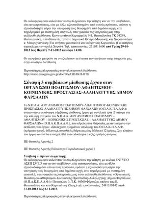 Οι ενδιαφερόµενοι καλούνται να συµπληρώσουν την αίτηση και να την υποβάλουν,
είτε αυτοπροσώπως, είτε µε άλλο εξουσιοδοτηµένο από αυτούς πρόσωπο, εφόσον η
εξουσιοδότηση φέρει την υπογραφή τους θεωρηµένη από δηµόσια αρχή, είτε
ταχυδροµικά µε συστηµένη επιστολή, στα γραφεία της υπηρεσίας µας στην
ακόλουθη διεύθυνση: Κωνσταντίνου Καραµανλή 141, Θεσσαλονίκη ΤΚ 54249,
Θεσσαλονίκη, απευθύνοντάς την στο ∆ηµοτικό Κέντρο Μουσικής και Χορού υπόψιν
κ. Μακρυγιαννάκη (Για αιτήσεις µουσικών) και υπόψιν κας Κορωναίου (Για αιτήσεις
σχετικές µε την σχολή Χορού). Τηλ. επικοινωνίας: 2310311600 από Τρίτη 29-102013 έως Πέµπτη 7-11-2013 και ώρα 14:00.
Οι υποψήφιοι µπορούν να αναζητήσουν τα έντυπα των αιτήσεων στην υπηρεσία µας
στην ανωτέρω διεύθυνση.
Περισσότερες πληροφορίες στην ηλεκτρονική διεύθυνση:
http://static.diavgeia.gov.gr/doc/ΒΛΛ3ΟΛΚΠ-ΟΤ8

Σύναψη 3 συμβάσεων μίσθωσης έργου στον
ΟΡΓΑΝΙΣΜΟ ΠΟΛΙΤΙΣΜΟΥ-ΑΘΛΗΤΙΣΜΟΥΚΟΙΝΩΝΙΚΗΣ ΠΡΟΣΤΑΣΙΑΣ-ΑΛΛΗΛΕΓΓΥΗΣ ΔΗΜΟΥ
ΦΑΡΣΑΛΩΝ
Το Ν.Π.Δ.Δ. «ΟΡΓΑΝΙΣΜΟΣ ΠΟΛΙΤΙΣΜΟΥ-ΑΘΛΗΤΙΣΜΟΥ-ΚΟΙΝΩΝΙΚΗΣ
ΠΡΟΣΤΑΣΙΑΣ-ΑΛΛΗΛΕΓΓΥΗΣ ΔΗΜΟΥ ΦΑΡΣΑΛΩΝ (Ο.Π.Α.Κ.Π.Α.Δ.Φ.)»
ανακοινώνει τη σύναψη σύμβασης μίσθωσης έργου με συνολικά τρία (3) άτομα για
την κάλυψη αναγκών του Ν.Π.Δ.Δ. «ΟΡΓΑΝΙΣΜΟΣ ΠΟΛΙΤΙΣΜΟΥ –
ΑΘΛΗΤΙΣΜΟΥ – ΚΟΙΝΩΝΙΚΗΣ ΠΡΟΣΤΑΣΙΑΣ – ΑΛΛΗΛΕΓΓΥΗΣ ΔΗΜΟΥ
ΦΑΡΣΑΛΩΝ» (Ο.Π.Α.Κ.Π.Α.Δ.Φ.), που εδρεύει στα Φάρσαλα, με αντικείμενο την
εκτέλεση του έργου: «Στελέχωση τμημάτων υποδομής του Ο.Π.Α.Κ.Π.Α.Δ.Φ.
(τμήματα χορού, άθλησης), συνολικής διάρκειας έως δώδεκα (12) μήνες. Στο πλαίσιο
του έργου αυτού θα απασχοληθεί ανά ειδικότητα ο εξής αριθμός ατόμων:
ΠΕ Φυσικής Αγωγής 2
ΠΕ Φυσικής Αγωγής Ειδικότητα Παραδοσιακοί χοροί 1
Υποβολή αιτήσεων συμμετοχής
Οι ενδιαφερόµενοι καλούνται να συµπληρώσουν την αίτηση µε κωδικό ΕΝΤΥΠΟ
ΑΣΕΠ ΣΜΕ.3 και να την υποβάλουν, είτε αυτοπροσώπως, είτε µε άλλο
εξουσιοδοτηµένο από αυτούς πρόσωπο, εφόσον η εξουσιοδότηση φέρει την
υπογραφή τους θεωρηµένη από δηµόσια αρχή, είτε ταχυδροµικά µε συστηµένη
επιστολή, στα γραφεία της υπηρεσίας µας στην ακόλουθη διεύθυνση: «Οργανισµός
Πολιτισµού-Αθλητισµού-Κοινωνικής Προστασίας-Αλληλεγγύης ∆ήµου Φαρσάλων,
(Ο.Π.Α.Κ.Π.Α.∆.Φ.)» Πατρόκλου 3, Τ.Κ. 40300 Φάρσαλα, υπόψιν κας Ε.
Θανοπούλου και κου Καραγιάννη Ζήση, (τηλ. επικοινωνίας: 2491350142) από
31.10.2013 έως 8.11.2013.
Περισσότερες πληροφορίες στην ηλεκτρονική διεύθυνση:

 