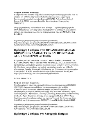 Υποβολή αιτήσεων συμμετοχής
Η υπηρεσία στην οποία θα υποβληθούν οι αιτήσεις των ενδιαφεροµένων θα είναι τα
γραφεία του ∆ΟΚΑΣ στην ακόλουθη διεύθυνση : ∆ηµοτικός Οργανισµός
Κοινωνικοπολιτιστικής Ανάπτυξης Σητείας (∆ΟΚΑΣ), Ανδρέα Παπανδρέου 6
Σητεία, Τ.Κ. 72300, υπόψη κας Ρασούλη Κατερίνας (τηλ. Επικοινωνίας
2843023775)
Οι ηµέρες κατάθεσης των αιτήσεων είναι ∆ευτέρα – Παρασκευή και ώρες 9:0014:00. Η προθεσµία µέσα στην οποία θα υποβληθούν οι αιτήσεις θα είναι από την
επόµενη της τελευταίας δηµοσίευσης στις εφηµερίδες, δηλ. από 30.10.2013 έως
8.11.2013.
Περισσότερες πληροφορίες στην ηλεκτρονική διεύθυνση:
http://static.diavgeia.gov.gr/doc/%CE%92%CE%9B%CE%9B%CE%A4%CE%9F
%CE%9A%CE%923-%CE%95%CE%A1%CE%93

Πρόσληψη 6 ατόμων στον ΟΡΓΑΝΙΣΜΟ ΠΑΙΔΕΙΑΣ
ΚΟΙΝΩΝΙΚΗΣ ΑΛΛΗΛΕΓΓΥΗΣ ΚΑΙ ΠΡΟΣΤΑΣΙΑΣ
ΑΓΙΟΥ ΔΗΜΗΤΡΙΟΥ ΑΤΤΙΚΗΣ
Η Πρόεδρος του ΟΡΓΑΝΙΣΜΟΥ ΠΑΙΔΕΙΑΣ ΚΟΙΝΩΝΙΚΗΣ ΑΛΛΗΛΕΓΓΥΗΣ
ΚΑΙ ΠΡΟΣΤΑΣΙΑΣ ΑΓΙΟΥ ΔΗΜΗΤΡΙΟΥ ΑΤΤΙΚΗΣ (Ο.Π.Κ.Α.Π.) ανακοινώνει
την πρόσληψη, με σύμβαση εργασίας ιδιωτικού δικαίου ορισμένου χρόνου, συνολικά
έξι (6) ατόμων για την κάλυψη εποχικών ή παροδικών αναγκών του Ν.Π.Δ.Δ.
«Οργανισμός Παιδείας Κοινωνικής Αλληλεγγύης και Προστασίας Αγίου Δημητρίου
Αττικής» (Ο.Π.Κ.Α.Π.), που εδρεύει στο Δήμο Αγίου Δημητρίου Αττικής και
συγκεκριμένα των εξής, ανά ειδικότητα και αριθμό ατόμων:
ΠΕ ΝΗΠΙΑΓΩΓΩΝ 6
Υποβολή αιτήσεων συμμετοχής
Οι ενδιαφερόμενοι καλούνται να συμπληρώσουν την αίτηση με κωδικό ΕΝΤΥΠΟ
ΑΣΕΠ ΣΟΧ.3 και να την υποβάλουν, είτε αυτοπροσώπως, είτε με άλλο
εξουσιοδοτημένο από αυτούς πρόσωπο, εφόσον η εξουσιοδότηση φέρει την
υπογραφή τους θεωρημένη από δημόσια αρχή, στην ακόλουθη διεύθυνση: Δήμος
Αγίου Δημητρίου – Οργανισμός Παιδείας, Κοινωνικής Αλληλεγγύης και Προστασίας
(Ν.Π.Δ.Δ.) Αγίου Δημητρίου Αττικής, Αγίου Δημητρίου 55, Τ.Κ. 17343 ΄Αγιος
Δημήτριος, απευθύνοντάς την υπόψη κας Ισμήνης Τσουκιά, 2ος όροφος και ώρες
9:00-13:00 π.μ. (τηλ. επικοινωνίας: 2132007713) από 31.10.2013 έως 8.11.2013.
Περισσότερες πληροφορίες στην ηλεκτρονική διεύθυνση:
http://static.diavgeia.gov.gr/doc/%CE%92%CE%9B%CE%9B5%CE%9F%CE
%95%CE%A57-%CE%9C%CE%9E%CE%A5

Πρόσληψη 2 ατόμων στο Δασαρχείο Πατρών

 