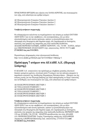 ΠΡΑΚΤΟΡΕΙΟ ΒΡΥΣΩΝ) που εδρεύει στα ΧΑΝΙΑ ΚΡΗΤΗΣ, και συγκεκριμένα
των εξής, ανά ειδικότητα και αριθμό ατόμων:
ΔΕ Ηλεκτροτεχνιτών Εναερίων-Υπογείων Δικτύων 4
ΔΕ Ηλεκτροτεχνιτών Εναερίων-Υπογείων Δικτύων 2
ΔΕ Ηλεκτροτεχνιτών Εναερίων-Υπογείων Δικτύων 1
Υποβολή αιτήσεων συμμετοχής
Οι ενδιαφερόμενοι καλούνται να συμπληρώσουν την αίτηση με κωδικό ΕΝΤΥΠΟ
ΑΣΕΠ ΣΟΧ.3 και να την υποβάλουν, είτε αυτοπροσώπως, είτε με άλλο
εξουσιοδοτημένο από αυτούς πρόσωπο, εφόσον η εξουσιοδότηση φέρει την
υπογραφή τους θεωρημένη από δημόσια αρχή, είτε ταχυδρομικά με συστημένη
επιστολή, στα γραφεία της υπηρεσίας μας στην ακόλουθη διεύθυνση:
ΔΕΔΔΗΕ/ΠΕΡΙΟΧΗ ΧΑΝΙΩΝ, ΛΙΜΝΗ ΤΣΟΝΤΟΥ, Τ.Κ. 733 00 – ΧΑΝΙΑ, υπόψιν
κου ΟΙΚΟΝΟΜΑΚΗ ΑΝΑΣΤΑΣΙΟΥ (τηλ. επικοινωνίας: 28210- 91171) από
27/10/2013 έως και 5/11/2013.
Περισσότερες πληροφορίες στην ηλεκτρονική διεύθυνση:
http://www.deddie.gr/Default.aspx?id=61658&nt=18&lang=1

Πρόσληψη 7 ατόμων στο ΔΕΔΔΗΕ Α.Ε. (Περιοχή
Σπάρτης)
Ο ΔΕΔΔΗΕ Α.Ε. ανακοινώνει την πρόσληψη με σύμβαση εργασίας ιδιωτικού
δικαίου ορισμένου χρόνου, συνολικά επτά (7) ατόμων για την κάλυψη εποχικών ή
παροδικών αναγκών της Διεύθυνσης Περιφέρειας Πελοποννήσου – Ηπείρου για της
ανάγκες αυτής για την Περιοχή Σπάρτης (με έδρα απασχόλησης το Νομό Λακωνίας
και τα Κύθηρα), και συγκεκριμένα των εξής, ανά ειδικότητα και αριθμό ατόμων:
ΔΕ ΗΛΕΚΤΡΟΤΕΧΝΙΚΟΙ ΔΙΚΤΥΩΝ 1
ΔΕ ΥΠΑΛΛΗΛΟΙ ΓΡΑΦΕΙΟΥ 1
ΔΕ ΗΛΕΚΤΡΟΤΕΧΝΙΚΟΙ ΔΙΚΤΥΩΝ 2
ΔΕ ΥΠΑΛΛΗΛΟΙ ΓΡΑΦΕΙΟΥ 1
ΔΕ ΗΛΕΚΤΡΟΤΕΧΝΙΚΟΙ ΔΙΚΤΥΩΝ 1
ΔΕ ΗΛΕΚΤΡΟΤΕΧΝΙΚΟΙ ΔΙΚΤΥΩΝ 1
Υποβολή αιτήσεων συμμετοχής
Οι ενδιαφερόμενοι καλούνται να συμπληρώσουν την αίτηση με κωδικό ΕΝΤΥΠΟ
ΑΣΕΠ ΣΟΧ.3 και να την υποβάλουν, είτε αυτοπροσώπως, είτε με άλλο
εξουσιοδοτημένο από αυτούς πρόσωπο, εφόσον η εξουσιοδότηση φέρει την
υπογραφή τους θεωρημένη από δημόσια αρχή, είτε ταχυδρομικά με συστημένη
επιστολή, στα γραφεία της υπηρεσίας στην ακόλουθη διεύθυνση: ΘΕΡΜΟΠΥΛΩΝ
139 και ΑΓΙΔΟΣ, Τ.Κ.231 00 – ΣΠΑΡΤΗ απευθύνοντάς την στην ΔΕΔΔΗΕ
Α.Ε./ΠΕΡΙΟΧΗ ΣΠΑΡΤΗΣ/ Τομέας Υποστήριξης υπόψη κας ΔΑΡΔΑΒΕΣΗ
Λαμπρινής ή ΚΟΡΟΛΗ Βασιλικής (τηλ. επικοινωνίας: 27310-81721) από
31/10/2013 έως 9/11/2013.

 