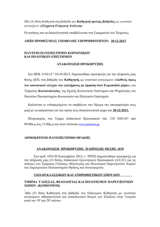 Μία (1) θέση Καθηγητή στη βαθμίδα του Καθηγητή πρώτης βαθμίδας με γνωστικό
αντικείμενο «Σύγχρονη Ενόργανη Ανάλυση»
Οι αιτήσεις και τα δικαιολογητικά υποβάλλονται στη Γραμματεία του Τμήματος.
ΛΗΞΗ ΠΡΟΘΕΣΜΙΑΣ ΥΠΟΒΟΛΗΣ ΥΠΟΨΗΦΙΟΤΗΤΩΝ: 30-12-2013

ΠΑΝΤΕΙΟ ΠΑΝΕΠΙΣΤΗΜΙΟ ΚΟΙΝΩΝΙΚΩΝ
ΚΑΙ ΠΟΛΙΤΙΚΩΝ ΕΠΙΣΤΗΜΩΝ
ΑΝΑΚΟΙΝΩΣΗ ΠΡΟΚΗΡΥΞΗΣ
Στο ΦΕΚ 1154/τ.Γ΄/10-10-2013, δημοσιεύθηκε προκήρυξη για την πλήρωση μιας
θέσης ΔΕΠ, στη βαθμίδα του Καθηγητή, με γνωστικό αντικείμενο «Διεθνείς όψεις
του κοινωνικού ελέγχου του εγκλήματος με έμφαση στον Ευρωπαϊκό χώρο», του
Τμήματος Κοινωνιολογίας, της Σχολής Κοινωνικών Επιστημών και Ψυχολογίας του
Παντείου Πανεπιστημίου Κοινωνικών και Πολιτικών Επιστημών.
Καλούνται οι ενδιαφερόμενοι να υποβάλουν στο Ίδρυμα την υποψηφιότητα τους
μαζί με τα απαραίτητα για την κρίση τους δικαιολογητικά μέχρι και 30-12-2013.
Πληροφορίες στο Τμήμα Διδακτικού Προσωπικού τηλ. 210 9201347 από
09:00π.μ.έως 13:00μ.μ και στον ιστότοπο www.panteion.gr.

ΔΗΜΟΚΡΙΤΕΙΟ ΠΑΝΕΠΙΣΤΗΜΙΟ ΘΡΑΚΗΣ
ΑΝΑΚΟΙΝΩΣΗ ΠΡΟΚΗΡΥΞΗΣ ΠΛΗΡΩΣΗΣ ΘΕΣΗΣ ΔΕΠ
Στo αριθ. 1053/20 Σεπτεμβρίου 2013, τ. ΤΡΙΤΟ δημοσιεύθηκε προκήρυξη για
την πλήρωση μίας (1) θέσης Διδακτικού Ερευνητικού Προσωπικού (Δ.Ε.Π.) για τις
ανάγκες του Τμήματος Γλώσσας, Φιλολογίας και Πολιτισμού Παρευξεινίων Χωρών
του Δημοκριτείου Πανεπιστημίου Θράκης και συγκεκριμένα:
ΣΧΟΛΗ ΚΛΑΣΣΙΚΩΝ ΚΑΙ ΑΝΘΡΩΠΙΣΤΙΚΩΝ ΣΠΟΥΔΩΝ
ΤΜΗΜΑ ΓΛΩΣΣΑΣ, ΦΙΛΟΛΟΓΙΑΣ ΚΑΙ ΠΟΛΙΤΙΣΜΟΥ ΠΑΡΕΥΞΕΙΝΙΩΝ
ΧΩΡΩΝ (ΚΟΜΟΤΗΝΗ)
-Μία (1) θέση Καθηγητή στη βαθμίδα του Επίκουρου Καθηγητή με γνωστικό
αντικείμενο «Θρησκευτικοί και εκπαιδευτικοί θεσμοί των Ελλήνων στην Τουρκία
κατά τον 19ο και 20ο αιώνα»

 