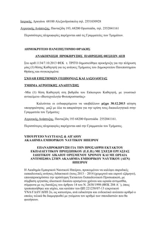 Ιατρικής, Δραγάνα 68100 Αλεξανδρούπολη τηλ. 2551030928
Αγροτικής Ανάπτυξης, Πανταζίδη 193, 68200 Ορεστιάδα, τηλ. 2552041161
Περισσότερες πληροφορίες παρέχονται από τις Γραμματείες των Τμημάτων.

ΔΗΜΟΚΡΙΤΕΙΟ ΠΑΝΕΠΙΣΤΗΜΙΟ ΘΡΑΚΗΣ
ΑΝΑΚΟΙΝΩΣΗ ΠΡΟΚΗΡΥΞΗΣ ΠΛΗΡΩΣΗΣ ΘΕΣΕΩΝ ΔΕΠ
Στo αριθ.1134/7.10.2013 ΦΕΚ τ. ΤΡΙΤΟ δημοσιεύθηκε προκήρυξη για την πλήρωση
μίας (1) θέσης Καθηγητή για τις ανάγκες Τμήματος του Δημοκριτείου Πανεπιστημίου
Θράκης και συγκεκριμένα:
ΣΧΟΛΗ ΕΠΙΣΤΗΜΩΝ ΓΕΩΠΟΝΙΑΣ ΚΑΙ ΔΑΣΟΛΟΓΙΑΣ
ΤΜΗΜΑ ΑΓΡΟΤΙΚΗΣ ΑΝΑΠΤΥΞΗΣ
-Μία (1) θέση Καθηγητή στη βαθμίδα του Επίκουρου Καθηγητή, με γνωστικό
αντικείμενο «Βιοτεχνολογία Φυτοπροστασίας»
Καλούνται οι ενδιαφερόμενοι να υποβάλλουν μέχρι 30.12.2013 αίτηση
υποψηφιότητας μαζί με όλα τα απαραίτητα για την κρίση τους δικαιολογητικά στην
Γραμματεία του Τμήματος:
Αγροτικής Ανάπτυξης, Πανταζίδη 193 68200 Ορεστιάδα 2552041161.
Περισσότερες πληροφορίες παρέχονται από την Γραμματεία του Τμήματος .
ΥΠΟΥΡΓΕΙΟ ΝΑΥΤΙΛΙΑΣ & ΑΙΓΑΙΟΥ
ΑΚΑΔΗΜΙΑ ΕΜΠΟΡΙΚΟΥ ΝΑΥΤΙΚΟΥ ΗΠΕΙΡΟΥ
ΕΠΑΝΑΠΡΟΚΗΡΥΞΗ ΓΙΑ ΤΗΝ ΠΡΟΣΛΗΨΗ ΕΚΤΑΚΤΟΥ
ΕΚΠΑΙΔΕΥΤΙΚΟΥ ΠΡΟΣΩΠΙΚΟΥ (Ε.Ε.Π.) ΜΕ ΣΧΕΣΗ ΕΡΓΑΣΙΑΣ
ΙΔΙΩΤΙΚΟΥ ΔΙΚΑΙΟΥ ΟΡΙΣΜΕΝΟΥ ΧΡΟΝΟΥ ΚΑΙ ΜΕ ΩΡΙΑΙΑ
ΑΝΤΙΜΙΣΘΙΑ ΣΤΗΝ ΑΚΑΔΗΜΙΑ ΕΜΠΟΡΙΚΟΥ ΝΑΥΤΙΚΟΥ (ΑΕΝ)
ΗΠΕΙΡΟΥ
Η Ακαδημία Εμπορικού Ναυτικού Ηπείρου, προκειμένου να καλύψει παροδικές
εκπαιδευτικές ανάγκες διδακτικού έτους 2013 – 2014 (χειμερινό και εαρινό εξάμηνο),
επαναπροκηρύσσει την πρόσληψη Έκτακτου Εκπαιδευτικού Προσωπικού, με
σύμβαση εργασίας ιδιωτικού δικαίου ορισμένου χρόνου και ωριαία αντιμισθία,
σύμφωνα με τις διατάξεις του άρθρου 14 του Ν. 2638/1998 (ΦΕΚ 204 Α΄ ), όπως
τροποποιήθηκε και ισχύει, και κατόπιν του ΩΠ 221258/07-13 εγκριτικού
ΥΝΑ/ΓΔΔΥ/ΔΠΠ 2ο, ως κατωτέρω, ανά ειδικότητα και ενδεικτικό ανώτατο αριθμό ο
οποίος τελικά θα διαμορφωθεί με γνώμονα τον αριθμό των σπουδαστών που θα
φοιτήσουν.

 