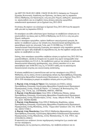 την 6097/391/30-05-2013 (ΦΕΚ 1346/Β΄/03-06-2013) Απόφαση του Υπουργού
Εργασίας Κοινωνικής Ασφάλισης και Πρόνοιας, για όποιες από τις παρακάτω
ΕΠΑ.Σ Μαθητείας του Οργανισµού, ενός και µόνο Νοµού, επιθυµούν, προκειµένου
να αξιολογηθούν και να ενταχθούν στους πίνακες επιλογής ωροµίσθιου
εκπαιδευτικού προσωπικού για το Σχολικό έτος 2013-2014.
Οι πίνακες θα ισχύουν για ολόκληρο το Σχολικό Έτος 2013-2014 και θα αφορούν
κάθε µία από τις παρακάτω ΕΠΑ.Σ.
Οι υποψήφιοι για κάθε ειδικότητα έχουν δικαίωµα να υποβάλλουν αίτηση και να
αξιολογηθούν για όποιες από τις ΕΠΑ.Σ Μαθητείας του Ο.Α.Ε.∆. ενός και µόνο
Νοµού, επιθυµούν.
Όλοι οι υποψήφιοι ωροµίσθιοι, εφόσον διαθέτουν επαγγελµατική εµπειρία, θα
πρέπει να υποβάλουν µαζί µε την αίτησή τους δικαιολογητικά προϋπηρεσίας που
αποκτήθηκαν κατά την τελευταία 7ετία, από 31/10/2006 έως 31/10/2013.
∆ικαιολογητικά Επαγγελµατικής Εµπειρίας που αφορούν στην παραπάνω χρονική
περίοδο και έχουν ήδη υποβληθεί σε παρελθόντα έτη, δεν θα ληφθούν υπόψη και θα
πρέπει να υποβληθούν εκ νέου.
Επίσης, όσοι υποψήφιοι ωροµίσθιοι υπέβαλαν αίτηση το σχολικό έτος 2012-2013 και
µοριοδοτήθηκαν, επειδή τα στοιχεία και τα µόριά τους έχουν καταχωρηθεί στην
ηλεκτρονική βάση του Ο.Α.Ε.∆., θα υποβάλλουν µαζί µε την αίτηση τα υπόλοιπα
δικαιολογητικά διδακτικής προϋπηρεσίας, τους τίτλους σπουδών κ.λ.π. που
αποκτήθηκαν από 16/06/2012 έως τις 31/10/2013 καθώς και τα απαιτούµενα
δικαιολογητικά ανεργίας και οικογενειακής κατάστασης.
Η αίτηση υποβάλλεται ή αποστέλλεται από τον/την υποψήφιο/α στις ΕΠΑ.Σ.
Μαθητείας για τις οποίες γίνεται η προκήρυξη υπόψη της Πρωτοβάθµιας Επιτροπής
Αξιολόγησης Ωροµίσθιου Εκπαιδευτικού Προσωπικού, για το Σχολικό Έτος 20132014. Ο/Η υποψήφιος/α µπορεί να υποβάλει αίτηση µόνο σε µια ΕΠΑ.Σ.
1. Περ/κή ∆/νση Αττικής & Νήσων: Στη ∆ιοίκηση του ΟΑΕ∆, υπόψη
Πρωτοβάθµιας Επιτροπής Αξιολόγησης Ωροµίσθιου Εκπαιδευτικού Προσωπικού
Περιφερειακής ∆/νσης Αττικής & Νήσων : ∆. Γούναρη 2 & Βουλιαγµένης 518,
Άλιµος, Τ.Κ. 174 56, τηλ. 210/9989696, 9989701, 9989704.
2. Περ/κή ∆/νση Πελοποννήσου: Στην ΕΠΑ. Σ Μαθητείας Πάτρας, υπόψη
Πρωτοβάθµιας Επιτροπής Αξιολόγησης Ωροµίσθιου Εκπαιδευτικού Προσωπικού
Περιφερειακής ∆/νσης Πελοποννήσου, ∆/νση : Λεωφ. Αθηνών 89 Ρίο Τ.Κ. 26500,
τηλ. 2610– 966904-966908.
3. Περ/κή ∆/νση Θεσσαλίας: Στην ΕΠΑ.Σ Μαθητείας Καρδίτσας, υπόψη
Πρωτοβάθµιας Επιτροπής Αξιολόγησης Ωροµίσθιου Εκπαιδευτικού Προσωπικού,
Περιφερειακής ∆/νσης Θεσσαλίας, ∆/νση : Τέρµα οδού Τρικάλων 226, Τ.Κ. 43100,
τηλ. 24410-71560-1.
4. Περ/κή ∆/νση Μακεδονίας: Στην ΕΠΑ.Σ Μαθητείας Ωραιοκάστρου, υπόψη
Πρωτοβάθµιας Επιτροπής Αξιολόγησης Ωροµίσθιου Εκπαιδευτικού Προσωπικού
Περιφερειακής ∆/νσης Μακεδονίας, ∆/νση: Θεσσαλονίκης 73, Τ.Κ. 57013, τηλ.
2310-696216, 694612.
Η αποστολή των αιτήσεων γίνεται ταχυδροµικώς συστηµένα ή µε courier από
τον/την υποψήφιο/α.
Πληροφορίες για τις ζητούµενες ειδικότητες, την υποβολή αιτήσεων και τα

 