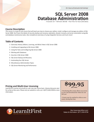 41+ hours of instructor-led training!



                                                            SQL Server 2008
                                                     Database Administration
                                                                  • CourseId: 157 • Skill level: 200-500 • Run Time: 41+ hours (230 videos)




Course Description
This course is a soup-to-nuts course that will teach you how to choose your edition, install, conﬁgure and manage any edition of SQL
Server 2008. You’ll learn the details of security, backup and recovery, replication, disaster recovery, and server automation using jobs
and database maintenance tasks. Also included are overviews of using Integration Services and much more!



Table of Contents
      1 - Overview, History, Editions, Licensing, and What’s New in SQL Server 2008
      2 - Installing and Upgrading to SQL Server 2008
      3 - Using the Tools and Conﬁguring SQL Server 2008
      4 - Working with Databases
      5 - Security in SQL Server 2008
      6 - SQL Server Backup and Recovery
      7 - Automating Your SQL Server
      8 - Miscellaneous Administration Topics
      9 - SQL Server Monitoring and Performance




Pricing and Multi-User Licensing
                                                                                                  $99.95     per user
LearnItFirst’s courses are priced on a per user, per course basis. Volume discounts start
for as few as ﬁve users. Please visit our website or call us at +1(877) 630-6708 for more   • Purchasing this course allows you access
information.                                                                                to view and download the videos for one
                                                                                            full year

                                                                                            • Course may be watched as often as nec-
                                                                                            essary during that time




                                                                                                          http://www.learnitﬁrst.com/
                                                                                                Sales & information: (877) 630-6708
 