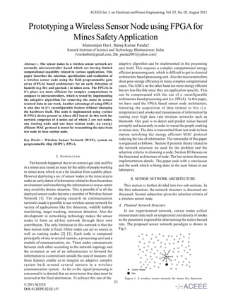 ACEEE Int. J. on Electrical and Power Engineering, Vol. 02, No. 02, August 2011



   Prototyping a Wireless Sensor Node using FPGA for
                Mines Safety Application
                                          Manoranjan Das1, Banoj Kumar Panda2
                               Konark Institute of Science and Technology, Bhubaneswar, India
                                  {1mrdasbiet@gmail.com, 2bk_panda2001@yahoo.com}

Abstract— The sensor nodes in a wireless sensor network are             adaptive algorithm can be implemented in the processing
normally microcontroller based which are having limited                 unit itself. This requires a complex computational energy
computational capability related to various applications. This          efficient processing unit, which is difficult to get in classical
paper describes the selection, specification and realization of         architecture based processing unit. Also the microcontrollers
a wireless sensor node using the field programmable gate                show poor energy efficiency in many complex computational
array (FPGA) based architecture for an early detection of
                                                                        cases. The ASICs on the other hand are more energy efficient
hazards (e.g fire and gas-leak ) in mines area. The FPGAs in
it’s place are more efficient for complex computations in               but are less flexible since they are application specific. This
compare to microcontrollers, which is tested by implementing            can be compensated with the use of a reconfigurable
the adaptive algorithm for removing the noise in sensor                 architecture based processing unit (i.e. FPGA) . In this paper,
received data in our work. Another advantage of using FPGA              we have used the FPGA based sensor node architecture,
is also due to it’s reconfigurable feature without changing             featuring the acquisition of data related to fire (i.e.
the hardware itself. The node is implemented using cyclone              temperature) and smoke and transmission of information by
II FPGA device present in Altera dE2 board .In this work the            routing over high data rate wireless networks such as
network comprises of 4 nodes out of which 2 are test nodes,             bluetooth. Our goal is to detect and predict mines hazard
one routing node and one base station node. An energy
                                                                        promptly and accurately in order to rescue the people working
efficient MAC protocol is tested for transmitting the data from
test node to base station node.                                         in mines area. The data is transmitted from test node to base
                                                                        station satisfying the energy efficient MAC protocol
Key Words— Wireless Sensor Network (WSN), system on                     reducing the loss of information. The remainder of this paper
programmable chip (SOPC), FPGA.                                         is organized as follows. Section II presents theory related to
                                                                        the network structure we used for the problem and the
                                                                        selection criteria in choosing a node. Section III focuses on
                       I. INTRODUCTION                                  the functional architecture of node .The last section discusses
                                                                        implementation details. The paper ends with a conclusion
    The hazards happened due to un-natural gas leak and fire
                                                                        and the work which is being done in the near future at our
in a mines area raised an issue for the safety of people working
                                                                        laboratory.
in mines area, which is at a far location from a public place.
However deploying a no. of sensor nodes in the mine area to
                                                                                II. SENSOR NETWORK ARCHITECTURE
make an early detect of information related to these hazardous
environment and transferring the information to rescue center              This section is further divided into two sub-sections. In
may avoid the drastic situation. This is possible if at all the         the first subsection, the network structure is discussed are
deployed sensor nodes become a member of Wireless Sensor                discussed. Second subsection gives the selection criteria of
Network [1]. The ongoing research on communication                      a wireless sensor node.
networks made it possible to use wireless sensor network for
                                                                        A. Planned Network Structure
variety of applications like fire detection, wildlife habitat
monitoring, target tracking, intrusion detection. Also the                  In our experimented network, sensor nodes collect
development in networking technology makes the sensor                   measurement data such as temperature and density of smoke
nodes to form an ad-hoc network through their own                       as the parameter required for determining the mines hazard
contribution. The only limitation in this network is that the           rate. The proposed sensor network paradigm is shown in
base station node is fixed. Other nodes can act as source as            Fig.1.
well as routing nodes [2] [3]. Each node is composed
principally of one or several sensors, a processing unit and a
module of communication, etc. These nodes communicate
between each other according to the network topology and
the existence or not of an infrastructure to forward the
information to a control unit outside the zone of measure. All
these features enable us to imagine an adaptive complex
system built around several sensors in a wireless
communication system. As far as the signal processing is
concerned it is desired that an error/noise free data must be
received at the final destination. To achieve this one of the               Figure 1. A wireless sensor network for mines fire detection
                                                                   25
© 2011 ACEEE
DOI: 01.IJEPE.02.02.157
 