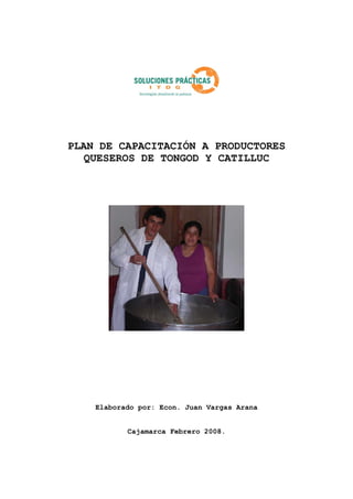 PLAN DE CAPACITACIÓN A PRODUCTORES 
QUESEROS DE TONGOD Y CATILLUC 
Elaborado por: Econ. Juan Vargas Arana 
Cajamarca Febrero 2008. 
 