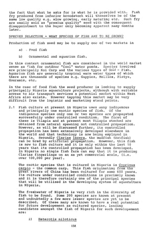 the fact that what he asks for is what he is provided with. Fish
fry produced from inferior broodstock will themselves be of the
same low quality e.g. slow growing, early maturing etc. Such fry
are easily sold as "premium quality" seed with the consequent
disappointment to the buyer only becoming apparent many months
later.
SPECIES SELECTION - WHAT SPECIES OF FISH ARE TO BE GROWN?
Production of fish seed may be to supply one of two markets in
Food fish
Ornamental and aquarium fish.
In this context ornamental fish are considered in the world market
sense as 4ish for outdoor "Cool" water ponds. Species involved
are principally Koi Carp and the various types of Gold- Fish.
Aquarium fish are generally tropical warm water types of which
there are thousands of species e.g. Guppies, Mollies, Platys,
Gouramis, etc.
In the case of food fish the seed producer is looking to supply
principally Nigeria aquaculture projects, although with suitable
access to air transport services a potential market within West
Africa also exists. However tapping this market may be very
difficult from the logistic and 'marketing stand points.
2.1 Fish culture at present in Nigeria uses many indigenous
and principally one exotic species of fish. Of the
indigenous species only one or two species are propagated
successfully under controlled condition. The first of
these is Tilapia and at present moSt Tilapia stocked are
obtained from natural spawning not controlled propagation.
However, as will be discussed further, its controlled
propagation has been extensively developed elsewhere in
the world and that technology is now being employed in
Nigeria. Secondly darlas lazera, the mudfish (catfish)
can be bred by artificial propagation. However, this fish
is new to fish culture and it is only within the last 10
years that its controlled propagation has been developed.
In Nigeria no single fish farm can say that it is producing
darlas fingerlings on an as yet commercial scale, (i.e.
over 100,000 per year).
The exotic species that is cultured in Nigeria is aprinus
Carpio - the common carp. This fish originating from the
great rivers of China has been cultured for some 600 years.
Its culture under controlled conditions is precisely known
and it is therefore certainly one of the principal species
that will be utilized in the developing system of aquaculture
in NIgeria.
The freshwater of Nigeria is very rich in the diversity of
fish to be found. Some 200 species are known at present
and undoubtedly a few more lesser species are yet to be
described. Of these many are known to have a real potential
for future developement as cultured species, leading
candidates amongst the fish of Nigeria for such developement
are:
i) Heterotis niloticus
158
 