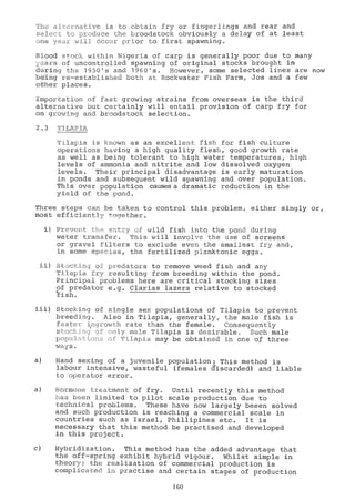 native is to obtain fry or fingerlings and rear and
.L_J:Iduce the broodstock obviously a delay of at least
L z_13 6ccur prior to first spawning.
Blood stock within Nigeria of carp is generally poor due to many
yE,ars Of uncontrolled Spawning of original stocks brought in
during the 1950s and 1960s. However, some selected lines are now
ip-j_ng re-established both at Rockwater Fish Farm, Jos and a few
o her places.
;Ji-aportation of fast growing strains from overseas is the third
alternative but certainly will entail provision of carp fry for
on growing and broodstock selection.
2.3 TILAPIA
Tilapia is known as an excellent fish for fish culture
operations having a high quality flesh, good growth rate
as well as.being tolerant to high water temperatures, high
levels of ammonia and nitrite and low dissolved oxygen
levels. Their principal disadvantage is early maturation
in ponds and subsequent wild spawning and over population.
This over population causes 'a dramatic reduction in the
yield of the pond.
Three steps can be taken to control this problem, either singly or,
Most efficiently together.
- entry of wild fish into the pond during
water transfer. This will involve the use of screens
or gravel filters to exclude even the smallest fry and,
in some species, the fertilized planktonic eggs.
o predators to remove weed fish and any
Tjùly_a Ifry resulting from breeding within the pond.
PLinciPal problems here are critical stocking sizes
of predator e.g. Ciarías lazera relative to stocked
Stocking of single sex populations of Tilapia to prevent
breee)jng. Also in Tilapia, generally, the male fish is
fa.: -L,:ir'own rate than the female. Consequently
;
111;:ae Tilapia is desirable. Such male
p rlapia may be obtained in one of three
a) Hand sexing of a juvenile population: This method is
labour intensive, wasteful (females discarded) and liable
to operator error.
a) Hormone treatment of fry. Until recently this method
Len limited to pilot scale production due to
bechnical problems. These have now largely beeen solved
and such production is reaching a commercial scale in
countries such as Israel, Phillipines etc. It is
necessary that this method be practised and developed
in this project.
c) Hybridization. This method has the added advantage that
the off-spring exhibit hybrid vigour. Whilst simple in
theory; the realization of commercial production is
complicated in practise and certain stages of production
160
 