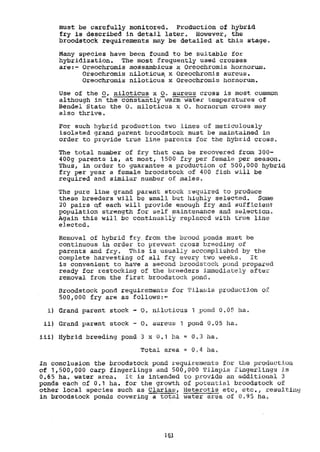 must be carefully monitored. ProductiOn of hybrLd
fry is described in detail later. However, the
broodstock requirements may be detailed at this stage.
Many species have been found to be suitable for
hybridization. The most frequently used crosses
are:- Oreochromis mossambicus x Oreochromis hornorum.
Oreochromis niloticus x Oreochromis aureus.
Oreochromis niloticus x Oreochromis hornorum.
Use of the O. niloticus x O. aureus cross is most common
although inthe constantlYwarm water temperatures of
Bendel State the O. niloticus x O. hornorum cross may
also thrive.
For such hybrid production two lines of meticulously
isolated grand parent broodstock must be maintained in
order to previde true line parents for the hybrid cross.
The total number of fry that can be recovered from i00-
400g parents is, at most, 1500 fry per female per season.
Thus, in order to guarantee a production of 500,000 hybrid
fry per year a female broodstock of 400 fish will be
required and similar number of males.
The pure line grand parent stock required to produce
these breeders will be small but highly selected. Some
20 pairs Qf each will provide enough fry and sufficient
population strength for self maintenance and selection.
Again this will be continuallY replaced with true line
elected.
Removal of hybrid fry, from the brood ponds must be
continuous in order to prevent cross breeding of
parents and fry. This is usually accomplished by the
complete harvesting of all fry every two weeks. It
is convenient to have a second broodstock pond prepared
ready for restocking of the breeders immediately after
removal from the first broodstock pond.
Broodstock pond requirements for TilaPia production o2
500,000 fry are as follows:-
Grand parent stock - O. niloticus 1 pond 0,05 ha.
Grand parent stock - O. aureue 1 pond 0.05 ha.
Hybrid breeding pond 3 x 0.1 ha = 0.3 ha.
Total area 0,4 ha.
In conclusion the broodstock pond requirements for the production
of 1,500,000 carp fingerlings and 500,000 Maple fingerliage is
0.65 ha. water area. It is intended to provide an additional 3
ponds each of 0.1 ha, for the growth of potential broodstock of
other local species such as Clarias, Heterotis etc, etc., resulting
in broodstock ponds covering a total water area of 0.95 ha,
161
 