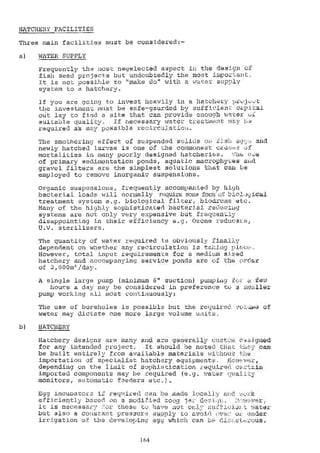 HATCHERY FACILITIES
Three main facilities must be .considered:-
WATER SUPPLY
FreqUently the.)Adst'..negeleoted.asPeet'in the tsi.gri.:o
fish,seed pro.jecVs but undoubtedly the most littport.
lt iS....not....possible to "make do" with a water supply
SySteM to a hatchery._
if you are going to invest heavily in a hatchry Ifrk)j-,:t;
the investment must be safe-gaurded by sufficieA.- oLpitai
out lay to find a site that can provide enouc.Th 11,,lter
suitable quality. if necessary water t-fe.4:.tiont
required a's. 1.4y possible rco:Lrculatio.
The smothering effect of sOpended_solidS.
newly hatched larvae is one of the "commonest c.4
mortalities in many poorly designed hatcherie&.
of primary sedimentation ponds, aquatic macrophvves aA.,6
gravel...filters are the...simplest solutlphe th4t.cau.W.:
emplolied tO ±-emove inOrganiC-SUspensiOne,
Organic suspensions, frequently accompanied by hi9h
bacterial loads will normally rcquire some ..D'))*cfoliebil
treatment system e.g, biological filterr biodrlyms
Many of the highly sophisticated bacteria], reOxkoing
systems are not only very expensiVe but froquenly".
disappointing in their efficiency e.g. Ozone rc-Iduce
U.V. sterilizers.
,,.The quantity of water required is obviously 'Ll.nally
dependent on whether any recirculation is tanIng
However, total input_ requiremen'ts for a medium s',.1;ed
hatchery and accompanying service ponds are of th
of 2:M0Widay.
A single large PUmp (miniMUm 6" sUctiOn)...pUmplug
hoUs a da y may be considered in preferenwe to u ..;Y,A;Aler
pumv_working. all mostcon(;inuously;,:
The use of boreholes is possible but the-require 4,7oLt.cut of
water may. dlctate-Qne More:4arge volume units,.
HATCHERy
Hatchery de sin are many and-are generally
for any intended project, It should .oe noted tndt can
be built entirely from available materials wititou
importation oí specialist hatch,ary
depending on the limit of sophistication req,uire6
imported components may be required (e.g. Wai;ar
Alonitor,...automatic..fseders etc.).
Egg incuhator if required can he alade:locall-
efficiently based on a modi;7ied zonA jaz
it is necessarv tiles(:; Lo Ilave not: only
but also"a constart pressure.... supply to avbit't uyoz. 't,t';der
irrigation ok the developin4 eg4 vihich can Lv
164
 