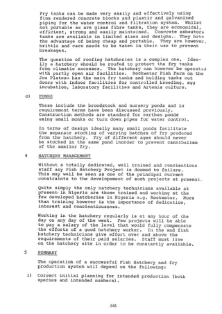 Fry tanks can be made very easily and effectively using
fine rendered concrete blocks and plastic and galvanized
piping for the water control and filtration system. Whilst
not portable as are glass fibre tanks, they are economical,
efficient, strong and easily maintained. Concrete asbestor$
tanks are available in limited sizes and designs.. They have
the advantage of being cheap and portable. They are howeve:c,
brittle and care needs to be taken in their use to prevent
breakages.
The question of roofing hatcheries is a complex one. Idea-
lly a hatchery should be roofed to protect the fry tanks
from climatic excesses. The hatchery can however be operated
with partly open air facilities. Rockwater Fish Farm on the
Jos Plateau has the main fry tanks and holding tanks out
doors with Indoor facilities for controlled breeding, egg
incubation, laboratory facilities and Artemia culture.
c) PONDS
These include the broodstock and nursery ponds and in
requirement terms haVe been discussed previously.
Construction methods are standard for earthen ponds
using small monks or turn down pipes for water control.
In terms of design ideally many small ponds facilitate
the separate stocking of varying batches of fry produced
from the hatchery. Fry of different ages should never
be stocked in the same pond morder to prevent cannibalism
of the smaller fry.
4 HATCHERY MANAGEMENT
Without a totally dedicated, well trained and concientious
staff any Fish Hatchery Project is doomed to failure.
This may well be seen as one of the principal current
constraints to the developement of such projects at present.
Quite simply the only hatchery technicians available at
present-in Nigeria are those trained and working at the
few developed hatcheries in Nigeria e.g. Rockwater. More
than training however is the importance of dedication,
interest and concientiousness.
Working in the hatchery regularly is at any hour of the
day on any day of the week. Few projects will be able
to pay a salary of the level that would fully compensate
the efforts of a good hatchery worker. In the end fish
hatchery technicians give effort over and above the
requirements of their paid salaries. Staff must live
on the hatchery site in order to be constantly available.
SUMMARY
The operatioltì of a successful Fish Hatchery and fry
production system will depend on the following
i) Correct initial planning for intended production (both
species and intended numbers).
1 65
 
