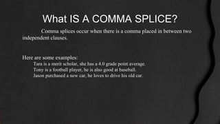 What IS A COMMA SPLICE?
Comma splices occur when there is a comma placed in between two
independent clauses.
Here are some examples:
Tara is a merit scholar, she has a 4.0 grade point average.
Tony is a football player, he is also good at baseball.
Jason purchased a new car, he loves to drive his old car.
 