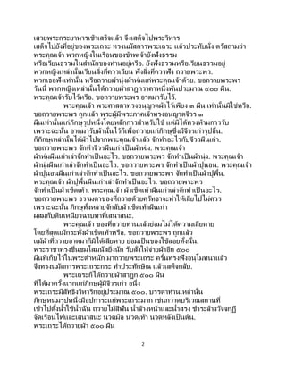 2
เสวยพระกระยาหารเช้าเสร็จแล้ว จึงเสด็จไปพระวิหาร
เสด็จไปยังที่อยู่ของพระเถระ ทรงนมัสการพระเถระ แล้วประทับนั่ง ตรัสถามว่า
พระคุณเจ้า พวกหญิงในเรือนของข้าพเจ้ายังฟังธรรม
หรือเรียนธรรมในสานักของท่านอยู่หรือ. ยังฟังธรรมหรือเรียนธรรมอยู่
พวกหญิงเหล่านั้นเรียนสิ่งที่ควรเรียน ฟังสิ่งที่ควรฟัง ถวายพระพร.
พวกเธอฟังเท่านั้น หรือถวายผ้านุ่งผ้าห่มแก่พระคุณเจ้าด้วย. ขอถวายพระพร
วันนี้ พวกหญิงเหล่านั้นได้ถวายผ้าสาฎกราคาหนึ่งพันประมาณ ๕๐๐ ผืน.
พระคุณเจ้ารับไว้หรือ. ขอถวายพระพร อาตมารับไว้.
พระคุณเจ้า พระศาสดาทรงอนุญาตผ้าไว้เพียง ๓ ผืน เท่านั้นมิใช่หรือ.
ขอถวายพระพร ถูกแล้ว พระผู้มีพระภาคเจ้าทรงอนุญาตจีวร ๓
ผืนเท่านั้นแก่ภิกษุรูปหนึ่งโดยหลักการสาหรับใช้ แต่มิได้ทรงห้ามการรับ
เพราะฉะนั้น อาตมารับผ้านั้นไว้ก็เพื่อถวายแก่ภิกษุซึ่งมีจีวรเก่ารูปอื่น.
ก็ภิกษุเหล่านั้นได้ผ้าไปจากพระคุณเจ้าแล้ว จักทาอะไรกับจีวรผืนเก่า.
ขอถวายพระพร จักทาจีวรผืนเก่าเป็ นผ้าห่ม. พระคุณเจ้า
ผ้าห่มผืนเก่าเล่าจักทาเป็นอะไร. ขอถวายพระพร จักทาเป็นผ้านุ่ง. พระคุณเจ้า
ผ้านุ่งผืนเก่าเล่าจักทาเป็นอะไร. ขอถวายพระพร จักทาเป็นผ้าปูนอน. พระคุณเจ้า
ผ้าปูนอนผืนเก่าเล่าจักทาเป็นอะไร. ขอถวายพระพร จักทาเป็นผ้าปูพื้น.
พระคุณเจ้า ผ้าปูพื้นผืนเก่าเล่าจักทาเป็นอะไร. ขอถวายพระพร
จักทาเป็นผ้าเช็ดเท้า. พระคุณเจ้า ผ้าเช็ดเท้าผืนเก่าเล่าจักทาเป็ นอะไร.
ขอถวายพระพร ธรรมดาของที่ถวายด้วยศรัทธาจะทาให้เสียไปไม่ควร
เพราะฉะนั้น ภิกษุทั้งหลายจักสับผ้าเช็ดเท้าผืนเก่า
ผสมกับดินเหนียวฉาบทาที่เสนาสนะ.
พระคุณเจ้า ของที่ถวายท่านแล้วย่อมไม่ได้ความเสียหาย
โดยที่สุดแม้กระทั่งผ้าเช็ดเท้าหรือ. ขอถวายพระพร ถูกแล้ว
แม้ผ้าที่ถวายอาตมาก็มิได้เสียหาย ย่อมเป็นของใช้สอยทั้งนั้น.
พระราชาทรงชื่นชมโสมนัสยิ่งนัก รับสั่งให้จ่ายผ้าอีก ๕๐๐
ผืนที่เก็บไว้ในพระตาหนัก มาถวายพระเถระ ครั้นทรงฟังอนุโมทนาแล้ว
จึงทรงนมัสการพระเถระกระ ทาประทักษิณ แล้วเสด็จกลับ.
พระเถระก็ได้ถวายผ้าสาฎก ๕๐๐ ผืน
ที่ได้มาครั้งแรกแก่ภิกษุผู้มีจีวรเก่า อนึ่ง
พระเถระมีสัทธิงวิหาริกอยู่ประมาณ ๕๐๐. บรรดาท่านเหล่านั้น
ภิกษุหนุ่มรูปหนึ่งมีอุปการะแก่พระเถระมาก เช่นกวาดบริเวณสถานที่
เข้าไปตั้งน้าใช้น้าฉัน ถวายไม้สีฟัน น้าล้างหน้าและน้าสรง ชาระล้างวัจจกุฏี
จัดเรือนไฟและเสนาสนะ นวดมือ นวดเท้า นวดหลังเป็นต้น.
พระเถระได้ถวายผ้า ๕๐๐ ผืน
 