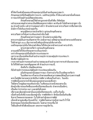 3
ที่ได้ครั้งหลังทั้งหมดแก่ภิกษุหนุ่มรูปนั้นด้วยเห็นเหมาะสมว่า
ภิกษุหนุ่มรูปนี้เป็นผู้มีอุปการะมาก. แม้ภิกษุรูปนั้น ก็ได้แบ่งผ้าเหล่านั้นทั้งหมด
ถวายแก่ภิกษุผู้ร่วมอุปัชฌาย์ของตน.
ภิกษุทั้งหลายผู้ได้ผ้าสาฎกเหล่านั้นทั้งสิ้น ก็ตัดย้อม
แล้วนุ่งและห่มผ้ากาสายะอันมีสีดุจดอกกรรณิกา พากันเข้าไปเฝ้ าพระศาสดา นั่ง
ณ ส่วนข้างหนึ่ง แล้วกราบทูลอย่างนี้ว่า ข้าแต่พระองค์ พระอริยสาวกชั้นโสดาบัน
ยังมีการให้เห็นแก่หน้าอยู่หรือ.
พระผู้มีพระภาคเจ้าตรัสว่า ดูก่อนภิกษุทั้งหลาย
พระอริยสาวกให้เพราะเห็นแก่หน้านั้นไม่มี.
ภิกษุทั้งหลายกราบทูลว่า ข้าแต่พระองค์ผู้เจริญ
พระเถระผู้เป็นธรรมภัณฑาคาริก (คลังธรรม) อุปัชฌายะของข้าพระองค์ทั้งหลาย
ให้ผ้าสาฎก ๕๐๐ ผืนราคาหนึ่งพันแก่ภิกษุรูปเดียวเท่านั้น
แต่ภิกษุหนุ่มรูปนั้นได้แบ่งผ้าที่ตนได้ให้แก่พวกข้าพระองค์ พระเจ้าข้า.
พระศาสดาตรัสว่า ดูก่อนภิกษุทั้งหลาย
อานนท์มิได้ให้แก่ภิกษุเพราะเห็นแก่หน้า
แต่ว่าภิกษุหนุ่มรูปนั้นมีอุปการะแก่เธอมาก
เพราะฉะนั้นเธอคิดเห็นด้วยอานาจอุปการะของผู้อุปการะแก่ตนว่า
ขึ้นชื่อว่าผู้มีอุปการะ
เราควรทาอุปการะตอบด้วยอานาจคุณและด้วยอานาจการกระทาอันเหมาะสม
จึงได้ให้ด้วยความกตัญญูกตเวที ด้วยประการฉะนี้.
อันที่จริง บัณฑิตแต่ก่อน
ก็ยังทาอุปการะตอบแก่ผู้มีอุปการะแก่ตนเหมือนกัน.
เมื่อภิกษุเหล่านั้นทูลอาราธนา จึงทรงนาเรื่องในอดีตมาตรัสว่า
ในอดีตกาล ครั้งพระเจ้าพรหมทัตเสวยราชสมบัติอยู่ในกรุงพาราณสี
พระโพธิสัตว์เสวยพระชาติเป็ นราชสีห์ อาศัยอยู่ในถ้าเขา. วันหนึ่ง
ราชสีห์นั้นออกจากถ้ายืนอยู่บนยอดเขามองดูเชิงเขา
ได้มีสระใหญ่ล้อมรอบเชิงเขานั้น ในที่ดอนแห่งหนึ่งของสระนั้น
มีหญ้าเขียวอ่อนเกิดขึ้นบนหลังเปือกตมอันแห้ง จาพวกเนื้อเล็กๆ
เป็นต้นว่ากระต่าย แมว และสุนัขจิ้งจอก
เที่ยวและเล็มหญ้าเหล่านั้นบนหลังเปือกตมแห้ง. แม้ในวันนั้น
เนื้อตัวหนึ่งก็เที่ยวและเล็มหญ้านั้น ราชสีห์คิดว่า จักจับเนื้อนั้นกินเสีย
จึงกระโดดลงจากยอดเขา วิ่งไปด้วยกาลังของราชสีห์
เนื้อกลัวตายส่งเสียงร้องหนีไป. ราชสีห์ไม่สามารถยั้งความเร็วไว้ได้
จึงตกจมลงไปเหนือเปือกตมแห้ง ไม่สามารถจะขึ้นได้
ได้ยืนปักเท้าทั้งสี่เหมือนเสา อดอาหารอยู่เจ็ดวัน.
 