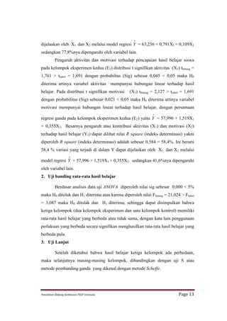∧
dijelaskan oleh X1 dan X2 melalui model regresi Y = 63,256 + 0,791X1 + 0,109X2
sedangkan 77,8%nya dipengaruhi oleh variabel lain.
             Pengaruh aktivitas dan motivasi terhadap pencapaian hasil belajar siswa
pada kelompok eksperimen kedua (E2) distribusi t signifikan aktivitas (X1) thitung =
1,761 > ttabel = 1,691 dengan probabiltas (Sig) sebesar 0,045 < 0,05 maka H0
diterima artinya variabel aktivitas mempunyai hubungan linear terhadap hasil
belajar. Pada distribusi t signifikan motivasi            (X2) thitung = 2,127 > ttabel = 1,691
dengan probabilitas (Sig) sebesar 0,021 < 0,05 maka H0 diterima artinya variabel
motivasi mempunyai hubungan linear terhadap hasil belajar, dengan persamaan
                                                                       ∧
regresi ganda pada kelompok eksperimen kedua (E2) yaitu Y = 57,996 + 1,519X1
+ 0,355X2. Besarnya pengaruh atau kontribusi aktivitas (X1) dan motivasi (X2)
terhadap hasil belajar (Y2) dapat dilihat nilai R square (indeks determinasi) yakni
diperoleh R square (indeks determinasi) adalah sebesar 0,584 = 58,4%. Ini berarti
58,4 % variasi yang terjadi di dalam Y dapat dijelaskan oleh X1 dan X2 melalui
                           ∧
model regresi Y = 57,996 + 1,519X1 + 0,355X2. sedangkan 41,6%nya dipengaruhi
oleh variabel lain.
2. Uji banding rata-rata hasil belajar

             Berdasar analisis data uji ANOVA diperoleh nilai sig sebesar 0,000 < 5%
maka H0 ditolak dan H1 diterima atau karena diperoleh nilai Fhitung = 21,024 > Ftabel
= 3,087 maka H0 ditolak dan H1 diterima, sehingga dapat disimpulkan bahwa
ketiga kelompok (dua kelompok eksperimen dan satu kelompok kontrol) memiliki
rata-rata hasil belajar yang berbeda atau tidak sama, dengan kata lain penggunaan
perlakuan yang berbeda secara signifikan menghasilkan rata-rata hasil belajar yang
berbeda pula.
3. Uji Lanjut

             Setelah diketahui bahwa hasil belajar ketiga kelompok ada perbedaan,
maka selanjutnya masing-masing kelompok, dibandingkan dengan uji S atau
metode pembanding ganda yang dikenal dengan metode Scheffe.




Penelitian	
  Bidang	
  Keilmuan-­‐FKIP	
  Unissula	
                                 Page	
  13	
  
 