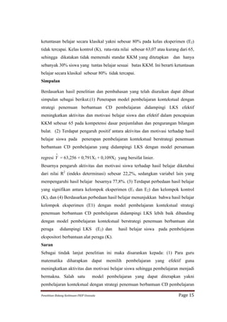 ketuntasan belajar secara klasikal yakni sebesar 80% pada kelas eksperimen (E2)
tidak tercapai. Kelas kontrol (K), rata-rata nilai sebesar 63,07 atau kurang dari 65,
sehingga dikatakan tidak memenuhi standar KKM yang ditetapkan                          dan hanya
sebanyak 30% siswa yang tuntas belajar sesuai batas KKM. Ini berarti ketuntasan
belajar secara klasikal sebesar 80% tidak tercapai.
Simpulan

Berdasarkan hasil penelitian dan pembahasan yang telah diuraikan dapat dibuat
simpulan sebagai berikut.(1) Penerapan model pembelajaran kontekstual dengan
strategi penemuan berbantuan CD pembelajaran didampingi LKS efektif
meningkatkan aktivitas dan motivasi belajar siswa dan efektif dalam pencapaian
KKM sebesar 65 pada kompetensi dasar penjumlahan dan pengurangan bilangan
bulat. (2) Terdapat pengaruh positif antara aktivitas dan motivasi terhadap hasil
belajar siswa pada                      penerapan pembelajaran kontekstual berstrategi penemuan
berbantuan CD pembelajaran yang didampingi LKS dengan model persamaan
              ∧
regresi Y = 63,256 + 0,791X1 + 0,109X2 yang bersifat linier.
Besarnya pengaruh aktivitas dan motivasi siswa terhadap hasil belajar diketahui
dari nilai R2 (indeks determinasi) sebesar 22,2%, sedangkan variabel lain yang
mempengaruhi hasil belajar besarnya 77,8%. (3) Terdapat perbedaan hasil belajar
yang signifikan antara kelompok eksperimen (E1 dan E2) dan kelompok kontrol
(K), dan (4) Berdasarkan perbedaan hasil belajar menunjukkan bahwa hasil belajar
kelompok eksperimen (E1) dengan model pembelajaran kontekstual strategi
penemuan berbantuan CD pembelajaran didampingi LKS lebih baik dibanding
dengan model pembelajaran kontekstual berstrategi penemuan berbantuan alat
peraga            didampingi LKS (E2) dan                    hasil belajar siswa pada pembelajaran
ekspositori berbantuan alat peraga (K).
Saran
Sebagai tindak lanjut penelitian ini maka disarankan kepada: (1) Para guru
matematika diharapkan dapat memilih pembelajaran yang efektif guna
meningkatkan aktivitas dan motivasi belajar siswa sehingga pembelajaran menjadi
bermakna. Salah satu                              model pembelajaran yang dapat diterapkan yakni
pembelajaran kontekstual dengan strategi penemuan berbantuan CD pembelajaran

Penelitian	
  Bidang	
  Keilmuan-­‐FKIP	
  Unissula	
                                     Page	
  15	
  
 