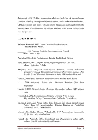 didampingi LKS. (2) Guru matematika sebaiknya lebih banyak memanfaatkan
kemajuan teknologi dalam pembelajaran (komputer, media elektronik atau internet,
CD Pembelajaran, dan lainya) sebagai sumber belajar, dan akan dapat membantu
meningkatkan pengetahuan dan menambah wawasan dalam usaha meningkatkan
hasil belajar siswa.


DAFTAR PUSTAKA

Arikunto, Suharsimi. 1990. Dasar-Dasar Evaluasi Pendidikan.
         Jakarta : Bumi Aksara.

________, 1998. Prosedur Penelitian Suatu pendekatan Praktek.
     Jakarta : Rineka Cipta.

Arsyad, A.2006. Media Pembelajaran. Jakarta: RajaGrafindo Perkasa.

Beny A.Pribadi,2008. Komputer dalam Pengembangan Anak Usia Dini.
      Jakarta : Univeritas Terbuka

 Dwijanto. 2007. Pengaruh Pembelajaran Berbasis Masalah Berbantuan
       Komputer Terhadap Pencapaian Kemampuan Pemecahan Masalah Dan
       Berpikir Kreatif Matematik Mahapeserta didik. UPI Bandung. Disertasi.

Hamalik,Oemar.1990. Kurikulum dan Pembelajaran.Jakarta: Bumi Aksara
_______.2004. Psikologi                                   Belajar dan   Mengajar. Bandung: Sinar Baru
             Algensindo
Hudojo, H.1988. Strategi Belajar Mengajar Matematika. Malang: IKIP Malang
             Press.
Johnson, E.B. 2002. Contextual Teaching and Learning: What It Is and
      Why it is Here To Stay. Thousands Oaks, California: Corwin Press.

Krisnadi,E 2007. Alat Peraga Balok, Garis Bilangan dan Manik-manik Sebagai
       Partner Guru SD Membelajarkan Bilangan Bulat.Jurnal Pendidikan
       Matematika.Vol.XI UPI Bandung.

Muhsetyo,G., Abadyo, Djamus Widagdo.dkk. 2007. Pembelajaran Matematika
      SD. Jakarta: Universitas Terbuka.

Nurhadi dan Agus,G.S. 2003. Kontekstual dan Penerapannya dalam KBK.
      Malang: Penerbit Universitas Negeri Malang.


Penelitian	
  Bidang	
  Keilmuan-­‐FKIP	
  Unissula	
                                         Page	
  16	
  
 