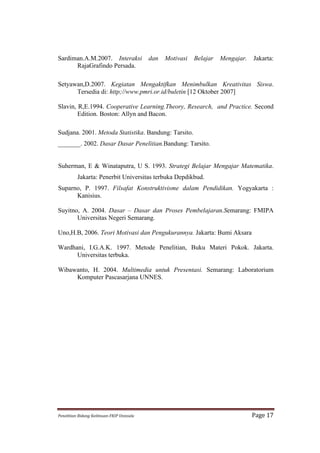 Sardiman.A.M.2007. Interaksi                              dan   Motivasi   Belajar   Mengajar.    Jakarta:
      RajaGrafindo Persada.

Setyawan,D.2007. Kegiatan Mengaktifkan Menimbulkan Kreativitas Siswa.
      Tersedia di: http;//www.pmri.or.id/buletin [12 Oktober 2007]

Slavin, R,E.1994. Cooperative Learning.Theory, Research, and Practice. Second
        Edition. Boston: Allyn and Bacon.

Sudjana. 2001. Metoda Statistika. Bandung: Tarsito.
_______. 2002. Dasar Dasar Penelitian.Bandung: Tarsito.


Suherman, E & Winataputra, U S. 1993. Strategi Belajar Mengajar Matematika.
             Jakarta: Penerbit Universitas terbuka Depdikbud.
Suparno, P. 1997. Filsafat Konstruktivisme dalam Pendidikan. Yogyakarta :
      Kanisius.

Suyitno, A. 2004. Dasar – Dasar dan Proses Pembelajaran.Semarang: FMIPA
       Universitas Negeri Semarang.

Uno,H.B, 2006. Teori Motivasi dan Pengukurannya. Jakarta: Bumi Aksara

Wardhani, I.G.A.K. 1997. Metode Penelitian, Buku Materi Pokok. Jakarta.
      Universitas terbuka.

Wibawanto, H. 2004. Multimedia untuk Presentasi. Semarang: Laboratorium
     Komputer Pascasarjana UNNES.




Penelitian	
  Bidang	
  Keilmuan-­‐FKIP	
  Unissula	
                                            Page	
  17	
  
 