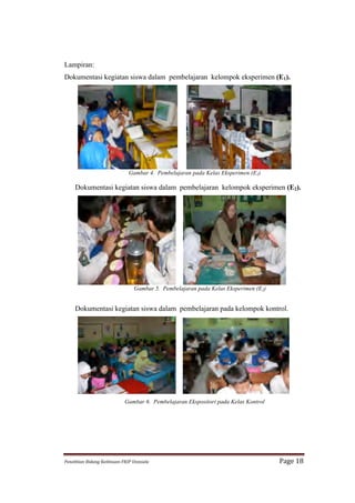 Lampiran:
Dokumentasi kegiatan siswa dalam pembelajaran kelompok eksperimen (E1).




                                         Gambar 4. Pembelajaran pada Kelas Eksperimen (E1)

      Dokumentasi kegiatan siswa dalam pembelajaran kelompok eksperimen (E2).	
  




                                            Gambar 5. Pembelajaran pada Kelas Eksperimen (E2)


      Dokumentasi kegiatan siswa dalam pembelajaran pada kelompok kontrol.




                                      Gambar 6. Pembelajaran Ekspositori pada Kelas Kontrol




Penelitian	
  Bidang	
  Keilmuan-­‐FKIP	
  Unissula	
                                           Page	
  18	
  
 