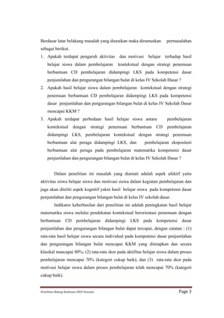 Berdasar latar belakang masalah yang diuraikan maka dirumuskan                               permasalahan
sebagai berikut.
1. Apakah terdapat pengaruh aktivitas                              dan motivasi    belajar   terhadap hasil
      belajar siswa dalam pembelajaran                             kontekstual dengan strategi penemuan
      berbantuan CD pembelajaran didampingi LKS pada kompetensi dasar
      penjumlahan dan pengurangan bilangan bulat di kelas IV Sekolah Dasar ?
2. Apakah hasil belajar siswa dalam pembelajaran kontekstual dengan strategi
      penemuan berbantuan CD pembelajaran didampingi LKS pada kompetensi
      dasar penjumlahan dan pengurangan bilangan bulat di kelas IV Sekolah Dasar
      mencapai KKM ?
3. Apakah terdapat perbedaan hasil belajar siswa antara                                       pembelajaran
      kontekstual               dengan            strategi    penemuan    berbantuan   CD     pembelajaran
      didampingi LKS, pembelajaran kontekstual dengan strategi penemuan
      berbantuan alat peraga didampingi LKS, dan                                  pembelajaran ekspositori
      berbantuan alat peraga pada pembelajaran matematika kompetensi dasar
      penjumlahan dan pengurangan bilangan bulat di kelas IV Sekolah Dasar ?


             Dalam penelitian ini masalah yang diamati adalah aspek afektif yaitu
aktivitas siswa belajar siswa dan motivasi siswa dalam kegiatan pembelajaran dan
juga akan diteliti aspek kognitif yakni hasil belajar siswa pada kompetensi dasar
penjumlahan dan pengurangan bilangan bulat di kelas IV sekolah dasar.
             Indikator keberhasilan dari penelitian ini adalah peningkatan hasil belajar
matematika siswa melalui pendekatan kontekstual berorientasi penemuan dengan
berbantuan              CD          pembelajaran             didampingi   LKS   pada    kompetensi      dasar
penjumlahan dan pengurangan bilangan bulat dapat tercapai, dengan catatan : (1)
rata-rata hasil belajar siswa secara individual pada kompetensi dasar penjumlahan
dan pengurangan bilangan bulat mencapai KKM yang ditetapkan dan secara
klasikal mancapai 80%; (2) rata-rata skor pada aktifitas belajar siswa dalam proses
pembelajaran mencapai 70% (kategori cukup baik); dan (3) rata-rata skor pada
motivasi belajar siswa dalam proses pembelajaran telah mencapai 70% (kategori
cukup baik).


Penelitian	
  Bidang	
  Keilmuan-­‐FKIP	
  Unissula	
                                                Page	
  3	
  
 