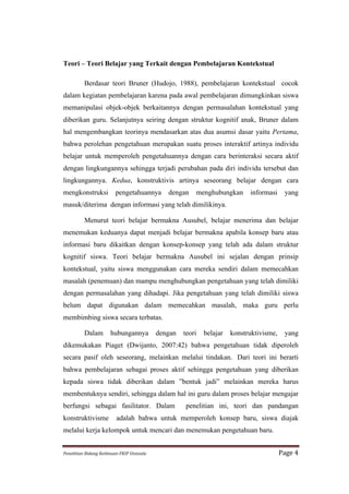 Teori – Teori Belajar yang Terkait dengan Pembelajaran Kontekstual

             Berdasar teori Bruner (Hudojo, 1988), pembelajaran kontekstual cocok
dalam kegiatan pembelajaran karena pada awal pembelajaran dimungkinkan siswa
memanipulasi objek-objek berkaitannya dengan permasalahan kontekstual yang
diberikan guru. Selanjutnya seiring dengan struktur kognitif anak, Bruner dalam
hal mengembangkan teorinya mendasarkan atas dua asumsi dasar yaitu Pertama,
bahwa perolehan pengetahuan merupakan suatu proses interaktif artinya individu
belajar untuk memperoleh pengetahuannya dengan cara berinteraksi secara aktif
dengan lingkungannya sehingga terjadi perubahan pada diri individu tersebut dan
lingkungannya. Kedua, konstruktivis artinya seseorang belajar dengan cara
mengkonstruksi                   pengetahuannya              dengan    menghubungkan       informasi       yang
masuk/diterima dengan informasi yang telah dimilikinya.

             Menurut teori belajar bermakna Ausubel, belajar menerima dan belajar
menemukan keduanya dapat menjadi belajar bermakna apabila konsep baru atau
informasi baru dikaitkan dengan konsep-konsep yang telah ada dalam struktur
kognitif siswa. Teori belajar bermakna Ausubel ini sejalan dengan prinsip
kontekstual, yaitu siswa menggunakan cara mereka sendiri dalam memecahkan
masalah (penemuan) dan mampu menghubungkan pengetahuan yang telah dimiliki
dengan permasalahan yang dihadapi. Jika pengetahuan yang telah dimiliki siswa
belum dapat digunakan dalam memecahkan masalah, maka guru perlu
membimbing siswa secara terbatas.

             Dalam            hubungannya                 dengan   teori   belajar   konstruktivisme,      yang
dikemukakan Piaget (Dwijanto, 2007:42) bahwa pengetahuan tidak diperoleh
secara pasif oleh seseorang, melainkan melalui tindakan. Dari teori ini berarti
bahwa pembelajaran sebagai proses aktif sehingga pengetahuan yang diberikan
kepada siswa tidak diberikan dalam ”bentuk jadi” melainkan mereka harus
membentuknya sendiri, sehingga dalam hal ini guru dalam proses belajar mengajar
berfungsi sebagai fasilitator. Dalam                               penelitian ini, teori dan pandangan
konstruktivisme                   adalah bahwa untuk memperoleh konsep baru, siswa diajak
melalui kerja kelompok untuk mencari dan menemukan pengetahuan baru.


Penelitian	
  Bidang	
  Keilmuan-­‐FKIP	
  Unissula	
                                                   Page	
  4	
  
 