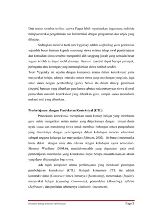 Dari uraian tersebut terlihat bahwa Piaget lebih menekankan bagaimana individu
mengkonstruksi pengetahuan dan berinteraksi dengan pengalaman dan objek yang
dihadapi.
             Sedangkan menurut teori dari Vygotsky adalah scaffolding yaitu pemberian
sejumlah besar bantuan kepada seseorang siswa selama tahap awal pembelajaran
dan kemudian siswa tersebut mengambil alih tanggung jawab yang semakin besar
segera setelah ia dapat melakukannya. Bantuan tersebut dapat berupa petunjuk,
peringatan atau dorongan yang memungkinkan siswa tumbuh sendiri.
Teori Vygotsky ini sejalan dengan komponen utama dalam kontekstual, yaitu
masyarakat belajar, adanya interaksi antara siswa yang satu dengan yang lain, juga
antar siswa dengan pembimbing (guru). Selain itu dalam strategi penemuan
(inquiri) bantuan yang diberikan guru hanya sebatas pada pertanyaan siswa di awal
pemecahan masalah kontekstual yang diberikan guru, sampai siswa memahami
maksud soal yang diberikan.


Pembelajaran dengan Pendekatan Kontekstual (CTL)
             Pendekatan kontekstual merupakan suatu konsep belajar yang membantu
guru untuk mengaitkan antara materi yang diajarkannya dengan situasi dunia
nyata siswa dan mendorong siswa untuk membuat hubungan antara pengetahuan
yang dimilikinya dengan penerapannya dalam kehidupan mereka sehari-hari
sebagai anggota keluarga dan masyarakat (Johnson, 2002). Ini berarti matematika
harus dekat                 dengan anak dan relevan dengan kehidupan nyata sehari-hari.
Menurut Wardhani (2004:6), masalah-masalah yang digunakan pada awal
pembelajaran matematika yang kontekstual dapat berupa masalah-masalah aktual
yang dapat dibayangkan bagi siswa.
             Ada tujuh komponen utama pembelajaran yang mendasari penerapan
pembelajaran                 kontekstual                  (CTL).   Ketujuh   komponen   CTL   itu   adalah
konstruktivisme (Constructivisme), bertanya (Questioning), menemukan (Inquiri),
masyarakat belajar (Learning Community), permodelan (Modeling), refleksi
(Reflection), dan penilaian sebenarnya (Authentic Assessment).




Penelitian	
  Bidang	
  Keilmuan-­‐FKIP	
  Unissula	
                                               Page	
  5	
  
 
