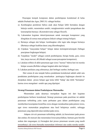 Penerapan ketujuh komponen dalam pembelajaran kontekstual di kelas
adalah (Nurhadi dan Agus, 2003:31) sebagai berikut.
a). Kembangkan pemikiran bahwa anak akan belajar lebih bermakna dengan
      bekerja sendiri, menemukan sendiri, mengkonstruksi sendiri pengetahuan dan
      keterampilan barunya (Konstruktivisme sebagai filosofi).
b). Laksanakan kegiatan inkuiri/penemuan untuk mencapai kompetensi yang
      diinginkan di semua mata pelajaran (Inkuiri sebagai strategi belajar).
c). Bertanya sebagai alat belajar: kembangkan sifat ingin tahu dengan bertanya
      (Bertanya sebagai keahlian dasar yang dikembangkan).
d). Ciptakan ”masyarakat belajar” belajar dalam kelompok-kelompok (Sebagai
      penciptaan lingkungan belajar).
d). Tunjukkan ”model” sebagai contoh pembelajaran, berupa benda, guru, siswa
      lain, karya inovasi, dll (Model sebagai acuan pencapaian kompetensi).
e). Lakukan refleksi di akhir penemuan agar siswa ”merasa” bahwa hari ini mereka
      belajar sesuatu (Refleksi sebagai langkah akhir dari belajar).
f). Lakukan penilaian yang sebenarnya, dari berbagai sumber, berbagai cara.
           Dari uraian di atas tampak bahwa pendekatan kontekstual adalah salah satu
pendekatan pembelajaran yang menekankan pentingnya lingkungan alamiah itu
diciptakan dalam proses belajar agar kelas lebih “hidup’ dan lebih “bermakna”
karena siswa mengalami sendiri apa yang dipelajari.


Strategi Penemuan dalam Pembelajaran Matematika
             Menemukan pada dasarnya merupakan bagian inti dari kegiatan
pembelajaran berbasis kontekstual. Strategi penemuan pada penelitian ini adalah
penemuan terbimbing yaitu suatu perbuatan guru dalam pembelajaran yang
memberikan kesempatan kreatifitas siswa dengan mendasarkan pada potensi siswa,
agar siswa menemukan pengalaman atau hasil belajarnya sendiri, sehingga
penemuan yang diperoleh akan melekat pada siswa.
             Adapun ciri-ciri penemuan terbimbing adalah; (a) berorientasi pada proses
dan arahan; (b) mencari dan menemukan lewat penyelidikan, bantuan guru bersifat
arahan dan rangsangan; (c) berangkat dari proses penemuan sesuatu yang masih
tersembunyi; (d) siswa berusaha menemukan informasi atas usaha mereka sendiri.
Penelitian	
  Bidang	
  Keilmuan-­‐FKIP	
  Unissula	
                          Page	
  6	
  
 