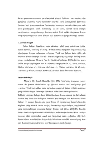 Proses penemuan menuntut guru bertindak sebagai fasilitator, nara sumber, dan
penyuluh kelompok. Guru memonitor aktivitas siswa dimungkinan pemberian
bantuan bagi penemuaan siswa. Bantuan dan bimbingan yang diberikan guru pada
awal pembelajaran untuk memancing ide-ide siswa, setelah siswa mampu
mengkonstruk mengetahuannya bantuan sedikit demi sedikit dilepaskan dengan
tetap mendorong siswa untuk mencari atau menemukan pengetahuannya sendiri.


Aktivitas Belajar
          Dalam belajar diperlukan suatu aktivitas, sebab pada prinsipnya belajar
adalah berbuat, ”learning by doing.” Berbuat untuk mengubah tingkah laku yang
ditunjukkan dengan melakukan perbuatan. Tidak ada belajar kalau tidak ada
aktivitas. Itulah sebabnya aktivitas merupakan prinsip yang sangat penting dalam
proses pembelajaran. Menurut Paul B. Diedrich (Sardiman, 2007) aktivitas siswa
dalam belajar digolongkan atas 8 kelompok sebagai berikut. a).Visual Activities,
b).Oral Activities, c). Listening Activities, e). Writing Activities, f). Drawing
Activities, g) Motor Activities, h) Mental Activities, dan i) Emotional Activities.


Motivasi Belajar
             Menurut Mc. Donal (Hamalik, 2004: 173) ”Motivation is energy change
within the person characterized by affective arousal and anticipatory goal
reaction.” Motivasi adalah suatu perubahan energi di dalam pribadi seseorang
yang ditandai dengan timbulnya afektif dan reaksi untuk mencapai tujuan.
Indikator motivasi belajar dapat diklasifikasikan dengan adanya hal-hal sebagai
berikut: (a) hasrat dan keinginan berhasil; (b) dorongan dan kebutuhan dalam
belajar; (c) harapan dan cita–cita masa depan; (d) penghargaan dalam belajar; (e)
kegiatan yang menarik dalam belajar; dan (f) lingkungan belajar yang kondusif
yang memungkinkan seseorang belajar dengan baik (Uno, 2006:23). Jelaslah
bahwa motivasi dapat memotivasi timbulnya perbuatan (aktivitas). Besar kecilnya
motivasi akan menentukan cepat atau lambatnya suatu perbuatan (aktivitas).
Pembelajaran akan berjalan dengan baik bila siswa memiliki motivasi yang kuat
dari dalam dirinya untuk terlibat aktif dalam proses pembelajaran.


Penelitian	
  Bidang	
  Keilmuan-­‐FKIP	
  Unissula	
                           Page	
  7	
  
 