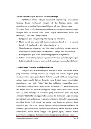 Kajian Materi Bilangan Bulat dan Permasalahannya
             Pembahasan operasi bilangan bulat adalah lanjutan yang terkait secara
langsung dengan pembahasan bilangan asli dan bilangan cacah. Maka
pembelajarannya mulai dari konsep awal bilangan asli dan bilangan cacah.
Kenyataan dalam pembelajaran penanaman konsep penjumlahan dan pengurangan
bilangan bulat di sekolah dasar masih banyak permasalahan antara lain
(Muhsetyo,G.,dkk. 2007) sebagai berikut.
1) Penggunaan garis bilangan yang menyimpang dari prinsipnya.
2) Masih banyak guru yang salah dalam menafsirkan bentuk a + (-b) sebagai
      bentuk a – b atau bentuk a – (-b) sebagai bentuk a + b.
3) Masih banyak guru dan siswa yang tidak dapat membedakan tanda (–) atau (+)
      sebagai operasi hitung dengan tanda (+) dan (–) sebagai jenis suatu bilangan.
4) Kurang tepatnya guru dalam memberikan pengertian bilangan bulat.
5) Sulitnya memberikan penjelasan bagaimana melakukan operasi hitung bilangan
      bulat secara konkret maupun secara abstrak atau tanpa menggunakan alat bantu


Pemanfaatan CD sebagai Media Pembelajaran
             Compact Disc (CD) Pembelajaran merupakan salah satu sumber belajar
yang dirancang (learning resources by design) dan diinstal program yang
disiapkan untuk tujuan pembelajaran tertentu. Arsyad (2006:32) menyebutnya
sebagai media mutahir berbasis komputer yang diyakini mampu menciptakan
pembelajaran yang lebih ”hidup” dan dan melibatkan interaktifitas siswa.
Pemanfaatan teknologi dalam pembelajaran berbantuan CD pembelajaran tidak
lain karena media ini memiliki keunggulan sebagai media instruksional, antara
lain: (a) dapat menunjukkan visualisasi yang menonjolkan gerak; (b) dapat
dipercepat/diperlambat sehingga mudah diamati dan dimengerti (dapat diulang);
(c) materi divisualisasikan mirip objek aslinya; (d) dapat diberi efek suara sehingga
efektifitas belajar lebih tinggi; (e) gambar bisa diperbesar sehingga dapat
digunakan pada kelas besar; (f) dapat disimpan dan digandakan dalam CD atau di
komputer; (g) software dapat digunakan berulang-ulang. Dalam penelitian ini CD
Pembelajaran dibuat secara sengaja oleh peneliti (guru) memuat materi
pembelajaran kompetensi dasar penjumlahan dan pengurangan bilangan bulat.
Penelitian	
  Bidang	
  Keilmuan-­‐FKIP	
  Unissula	
                         Page	
  8	
  
 
