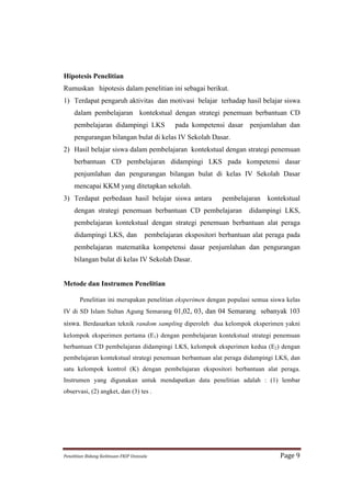 Hipotesis Penelitian
Rumuskan hipotesis dalam penelitian ini sebagai berikut.
1) Terdapat pengaruh aktivitas dan motivasi belajar terhadap hasil belajar siswa
      dalam pembelajaran kontekstual dengan strategi penemuan berbantuan CD
      pembelajaran didampingi LKS                             pada kompetensi dasar penjumlahan dan
      pengurangan bilangan bulat di kelas IV Sekolah Dasar.
2) Hasil belajar siswa dalam pembelajaran kontekstual dengan strategi penemuan
      berbantuan CD pembelajaran didampingi LKS pada kompetensi dasar
      penjumlahan dan pengurangan bilangan bulat di kelas IV Sekolah Dasar
      mencapai KKM yang ditetapkan sekolah.
3) Terdapat perbedaan hasil belajar siswa antara                              pembelajaran kontekstual
      dengan strategi penemuan berbantuan CD pembelajaran                             didampingi LKS,
      pembelajaran kontekstual dengan strategi penemuan berbantuan alat peraga
      didampingi LKS, dan                           pembelajaran ekspositori berbantuan alat peraga pada
      pembelajaran matematika kompetensi dasar penjumlahan dan pengurangan
      bilangan bulat di kelas IV Sekolah Dasar.


Metode dan Instrumen Penelitian

          Penelitian ini merupakan penelitian eksperimen dengan populasi semua siswa kelas
IV di SD Islam Sultan Agung Semarang 01,02, 03, dan 04 Semarang sebanyak 103
siswa. Berdasarkan teknik random sampling diperoleh dua kelompok eksperimen yakni
kelompok eksperimen pertama (E1) dengan pembelajaran kontekstual strategi penemuan
berbantuan CD pembelajaran didampingi LKS, kelompok eksperimen kedua (E2) dengan
pembelajaran kontekstual strategi penemuan berbantuan alat peraga didampingi LKS, dan
satu kelompok kontrol (K) dengan pembelajaran ekspositori berbantuan alat peraga.
Instrumen yang digunakan untuk mendapatkan data penelitian adalah : (1) lembar
observasi, (2) angket, dan (3) tes .




Penelitian	
  Bidang	
  Keilmuan-­‐FKIP	
  Unissula	
                                            Page	
  9	
  
 