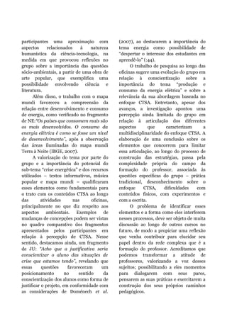 participantes uma aproximação com
aspectos relacionados à natureza
humanística da ciência-tecnologia, na
medida em que provocou reflexões no
grupo sobre a importância das questões
sócio-ambientais, a partir de uma obra de
arte popular, que exemplifica uma
possibilidade envolvendo ciência e
literatura.
Além disso, o trabalho com o mapa
mundi favoreceu a compreensão da
relação entre desenvolvimento e consumo
de energia, como verificado no fragmento
de NE:“Os países que consomem mais são
os mais desenvolvidos. O consumo da
energia elétrica é como se fosse um nível
de desenvolvimento”, após a observação
das áreas iluminadas do mapa mundi
Terra à Noite (IBGE, 2007).
A valorização do tema por parte do
grupo e a importância do potencial do
sub-tema “crise energética” e dos recursos
utilizados – textos informativos, música
popular e mapa mundi – qualificaram
esses elementos como fundamentais para
o trato com os conteúdos CTSA ao longo
das atividades nas oficinas,
principalmente no que diz respeito aos
aspectos ambientais. Exemplos de
mudanças de concepções podem ser vistas
no quadro comparativo dos fragmentos
apresentados pelos participantes em
relação à percepção de CTSA. Nesse
sentido, destacamos ainda, um fragmento
de JU: “Acho que a justificativa seria
conscientizar o aluno das situações de
crise que estamos tendo”, revelando que
essas questões favoreceram um
posicionamento no sentido da
conscientização dos alunos como forma de
justificar o projeto, em conformidade com
as considerações de Doménech et al.
(2007), ao destacarem a importância do
tema energia como possibilidade de
“despertar o interesse dos estudantes em
aprendê-lo” (:44).
O trabalho de pesquisa ao longo das
oficinas sugere uma evolução do grupo em
relação à conscientização sobre a
importância do tema “produção e
consumo da energia elétrica” e sobre a
relevância da sua abordagem baseada no
enfoque CTSA. Entretanto, apesar dos
avanços, a investigação apontou uma
percepção ainda limitada do grupo em
relação à articulação dos diferentes
aspectos que caracterizam a
multidisciplinaridade do enfoque CTSA. A
elaboração de uma conclusão sobre os
elementos que concorrem para limitar
essa articulação, ao longo do processo de
construção das estratégias, passa pela
complexidade própria do campo da
formação do professor, associada às
questões específicas do grupo – prática
tradicional, desconhecimento sobre o
enfoque CTSA, dificuldades com
conteúdos físicos, com experimentos e
com a escrita.
O problema de identificar esses
elementos e a forma como eles interferem
nesses processos, deve ser objeto de muita
discussão ao longo de outros cursos no
futuro, de modo a propiciar uma reflexão
que venha contribuir para elucidar seu
papel dentro da rede complexa que é a
formação do professor. Acreditamos que
podemos transformar a atitude de
professores, valorizando a voz desses
sujeitos; possibilitando a eles momentos
para dialogarem com seus pares,
pensarem as suas práticas e exercitarem a
construção dos seus próprios caminhos
pedagógicos.
 