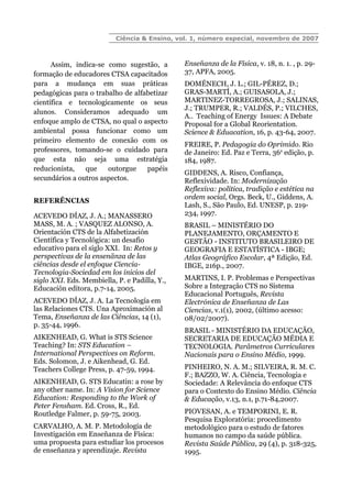 Ciência & Ensino, vol. 1, número especial, novembro de 2007
Assim, indica-se como sugestão, a
formação de educadores CTSA capacitados
para a mudança em suas práticas
pedagógicas para o trabalho de alfabetizar
científica e tecnologicamente os seus
alunos. Consideramos adequado um
enfoque amplo de CTSA, no qual o aspecto
ambiental possa funcionar como um
primeiro elemento de conexão com os
professores, tomando-se o cuidado para
que esta não seja uma estratégia
reducionista, que outorgue papéis
secundários a outros aspectos.
REFERÊNCIAS
ACEVEDO DÍAZ, J. A.; MANASSERO
MASS, M. A. ; VASQUEZ ALONSO, A.
Orientación CTS de la Alfabetización
Científica y Tecnológica: un desafio
educativo para el siglo XXI. In: Retos y
perspectivas de la ensenãnza de las
ciências desde el enfoque Ciencia-
Tecnologia-Sociedad em los inicios del
siglo XXI. Eds. Membiella, P. e Padilla, Y.,
Educación editora, p.7-14, 2005.
ACEVEDO DÍAZ, J. A. La Tecnología em
las Relaciones CTS. Una Aproximación al
Tema, Enseñanza de las Ciências, 14 (1),
p. 35-44, 1996.
AIKENHEAD, G. What is STS Science
Teaching? In: STS Education –
International Perspectives on Reform.
Eds. Solomon, J. e Aikenhead, G. Ed.
Teachers College Press, p. 47-59, 1994.
AIKENHEAD, G. STS Educatin: a rose by
any other name. In: A Vision for Science
Education: Responding to the Work of
Peter Fensham. Ed. Cross, R., Ed.
Routledge Falmer, p. 59-75, 2003.
CARVALHO, A. M. P. Metodología de
Investigación em Enseñanza de Física:
uma propuesta para estudiar los procesos
de enseñanza y aprendizaje. Revista
Enseñanza de la Física, v. 18, n. 1. , p. 29-
37, APFA, 2005.
DOMÉNECH, J. L.; GIL-PÉREZ, D.;
GRAS-MARTÍ, A.; GUISASOLA, J.;
MARTINEZ-TORREGROSA, J.; SALINAS,
J.; TRUMPER, R.; VALDÉS, P.; VILCHES,
A.. Teaching of Energy Issues: A Debate
Proposal for a Global Reorientation.
Science & Eduacation, 16, p. 43-64, 2007.
FREIRE, P. Pedagogia do Oprimido. Rio
de Janeiro: Ed. Paz e Terra, 36a
edição, p.
184, 1987.
GIDDENS, A. Risco, Confiança,
Reflexividade. In: Modernização
Reflexiva: política, tradição e estética na
ordem social, Orgs. Beck, U., Giddens, A.
Lash, S., São Paulo, Ed. UNESP, p. 219-
234, 1997.
BRASIL – MINISTÉRIO DO
PLANEJAMENTO, ORÇAMENTO E
GESTÃO - INSTITUTO BRASILEIRO DE
GEOGRAFIA E ESTATÍSTICA - IBGE;
Atlas Geográfico Escolar, 4ª Edição, Ed.
IBGE, 216p., 2007.
MARTINS, I. P. Problemas e Perspectivas
Sobre a Integração CTS no Sistema
Educacional Português, Revista
Electrónica de Enseñanza de Las
Ciencias, v.1(1), 2002, (último acesso:
08/02/2007).
BRASIL - MINISTÉRIO DA EDUCAÇÃO,
SECRETARIA DE EDUCAÇÃO MÉDIA E
TECNOLOGIA. Parâmetros Curriculares
Nacionais para o Ensino Médio, 1999.
PINHEIRO, N. A. M.; SILVEIRA, R. M. C.
F.; BAZZO, W. A. Ciência, Tecnologia e
Sociedade: A Relevância do enfoque CTS
para o Contexto do Ensino Médio. Ciência
& Educação, v.13, n.1, p.71-84,2007.
PIOVESAN, A. e TEMPORINI, E. R.
Pesquisa Exploratória: procedimento
metodológico para o estudo de fatores
humanos no campo da saúde pública.
Revista Saúde Pública, 29 (4), p. 318-325,
1995.
 