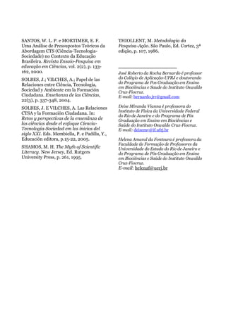 SANTOS, W. L. P. e MORTIMER, E. F.
Uma Análise de Pressupostos Teóricos da
Abordagem CTS (Ciência-Tecnologia-
Sociedade) no Contexto da Educação
Brasileira. Revista Ensaio-Pesquisa em
educação em Ciências, vol. 2(2), p. 133-
162, 2000.
SOLBES, J.; VILCHES, A.; Papel de las
Relaciones entre Ciência, Tecnología,
Sociedad y Ambiente em la Formación
Ciudadana. Enseñanza de las Ciências,
22(3), p. 337-348, 2004.
SOLBES, J. E VILCHES, A. Las Relaciones
CTSA y la Formación Ciudadana. In:
Retos y perspectivas de la ensenãnza de
las ciências desde el enfoque Ciencia-
Tecnologia-Sociedad em los inicios del
siglo XXI. Eds. Membiella, P. e Padilla, Y.,
Educación editora, p.15-22, 2005.
SHAMOS, M. H. The Myth of Scientific
Literacy. New Jersey, Ed. Rutgers
University Press, p. 261, 1995.
THIOLLENT, M. Metodologia da
Pesquisa-Ação. São Paulo, Ed. Cortez, 3ª
edição, p. 107, 1986.
_______________________
José Roberto da Rocha Bernardo é professor
do Colégio de Aplicação-UFRJ e doutorando
do Programa de Pos Graduação em Ensino
em Biociências e Saude do Instituto Oswaldo
Cruz-Fiocruz.
E-mail: bernardo.jrr@gmail.com
Deise Miranda Vianna é professora do
Instituto de Física da Universidade Federal
do Rio de Janeiro e do Programa de Pós
Graduação em Ensino em Biociências e
Saúde do Instituto Oswaldo Cruz-Fiocruz.
E-mail: deisemv@if.ufrj.br
Helena Amaral da Fontoura é professora da
Faculdade de Formação de Professores da
Universidade do Estado do Rio de Janeiro e
do Programa de Pós Graduação em Ensino
em Biociências e Saúde do Instituto Oswaldo
Cruz-Fiocruz.
E-mail: helenaf@uerj.br
 