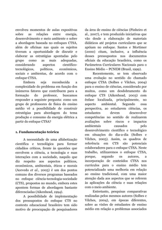 envolveu momentos de aulas expositivas
sobre as relações entre energia,
desenvolvimento e meio ambiente e sobre
a abordagem baseada no enfoques CTSA,
além de oficinas nas quais os sujeitos
tiveram a oportunidade de discutir e
elaborar as estratégias apontadas pelo
grupo como as mais adequadas,
considerando aspectos científico-
tecnológicos, políticos, econômicos,
sociais e ambientas, de acordo com o
enfoque CTSA.
Embora seja reconhecida a
complexidade do problema em função dos
inúmeros fatores que contribuem para a
formação do professor, buscamos
responder a seguinte pergunta: como um
grupo de professores de física do ensino
médio vê a possibilidade de construir
estratégias para abordagem do tema
produção e consumo da energia elétrica a
partir do enfoque CTSA?
1. Fundamentação teórica
A necessidade de uma alfabetização
científica e tecnológica para formar
cidadãos críticos, frente às questões que
envolvem a ciência, a tecnologia e suas
interações com a sociedade, naquilo que
diz respeito aos aspectos políticos,
econômicos, ambientais, éticos e morais
(Acevedo et al., 2005) é um dos pontos
comuns dos diversos programas baseados
no enfoque ciência-tecnologia-sociedade
(CTS), propostos no mundo, embora estes
apontem formas de abordagem bastante
diferenciadas (Aikenhead, 1994).
A possibilidade de implementação
dos pressupostos do enfoque CTS no
contexto educacional brasileiro tem sido
motivo de preocupação de pesquisadores
da área de ensino de ciências (Pinheiro et
al., 2007), e tem produzido iniciativas que
vão desde a elaboração de materiais
didáticos até projetos curriculares que se
apóiam no enfoque. Santos e Mortimer
(2000) citam, inclusive, a influência
desses pressupostos nos documentos
oficiais da educação brasileira, como os
Parâmetros Curriculares Nacionais para o
Ensino Médio – PCNEM (Brasil, 1999).
Recentemente, se tem observado
uma evolução no sentido do chamado
enfoque CTSA (Solbes e Vilches, 2004)
para o ensino de ciências, considerado por
muitos, como um desdobramento do
enfoque CTS (Aikenhead, 2003) com
ênfase localizada, principalmente, no
aspecto ambiental. Segundo essa
perspectiva, ao estudarem ciências, os
estudantes devem desenvolver
competências no sentido de realizarem
avaliações sobre riscos e impactos
ambientais causados pelo
desenvolvimento científico e tecnológico
em situações do dia-a-dia (Solbes e
Vilches, 2005). Assim, os quadros de
referência em CTS são potenciais
colaboradores para o enfoque CTSA. Neste
trabalho, utilizaremos o enfoque CTSA,
porque, segundo os autores, a
incorporação de conteúdos CTSA nos
currículos para o ensino médio tem
potencializado uma melhoria em relação
ao ensino tradicional, com uma maior
atenção dada aos aspectos que se referem
às aplicações da ciência e suas relações
com o meio ambiente.
Entretanto, pesquisas comparativas
realizadas pelos mesmos autores (Solbes e
Vilches, 2004), em épocas diferentes,
sobre as visões de estudantes de ensino
médio em relação a problemas associados
 