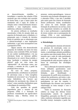Ciência & Ensino, vol. 1, número especial, novembro de 2007
ao desenvolvimento científico e
tecnológico e aspectos das relações CTSA
mostram que essa evolução tem ocorrido
de forma lenta, e que a maior parte dos
estudantes não é capaz de avaliar as
relações entre o desenvolvimento técnico-
científico e suas implicações sociais,
ambientas, culturais e econômicas.
Os autores atribuem os resultados
encontrados à falta de atenção dada aos
aspectos da formação para a cidadania e à
preparação para a tomada de decisões
frente às questões que se relacionam com
a ciência-tecnologia e suas implicações
ambientais, o que seria incompatível com
a perspectiva CTSA.
Alguns autores vêm desenvolvendo
propostas de trabalho em torno do tema
energia, como conteúdo CTSA, em função
do seu caráter multidisciplinar e da sua
relevância frente ao interesse público
(Doménech et al., 2007). Nesse sentido, o
tema “produção e consumo da energia
elétrica” pode ser visto como um
“aglomerado”2
de sub-temas como, por
exemplo, a emissão de CO2 a partir da
produção dessa energia.
No caso da nossa pesquisa,
particularmente, acreditamos no potencial
de sub-temas como a “crise energética
brasileira de 2001/2002” ou a “invasão da
usina hidrelétrica de Tucuruí por
militantes do movimento das vítimas de
usinas”, como caminhos facilitadores para
a abordagem de conteúdos CTSA.
Uma das questões de grande
importância para o sucesso de um
programa CTSA é a formação do
professor. Considerado um agente-chave
(Shamos, 1995 ; Martins, 2002) no
2
Tradução nossa da palavra “cluster” (Aikenhead, 1994,
p. 50)
processo ensino-aprendizagem, torna-se
necessária uma formação abrangente para
o educador CTSA, o que não é atendido
pela maior parte dos centros de formação
desses professores. Assim, acreditamos
nos cursos de curta duração para
formação de professores em serviço, como
uma importante iniciativa no sentido de
dar a esses profissionais a oportunidade
de terem contato com os pressupostos do
enfoque CTSA e com metodologias
compatíveis com esses pressupostos.
2. Metodologia
Os participantes atuaram ativamente
no processo de construção, como co-
autores e co-responsáveis da pesquisa.
Assim, a metodologia adotada possibilitou
aos sujeitos uma intervenção direta, de tal
maneira que a ação de cada participante
pode ser observada em função da
contrapartida de cada um para o grupo, na
busca da construção das estratégias
procuradas.
Para a obtenção do material empírico
foram utilizados questionários semi
estruturados, com perguntas abertas e
fechadas, para identificação e
levantamento do perfil sócio-econômico e
cultural dos professores, pré-testes e pós-
testes para levantamento dos saberes dos
participantes no que diz respeito à
familiarização dos mesmos com questões
relacionadas ao tema energia e com o
enfoque CTSA.
Todos os momentos de discussão
coletiva ao longo das oficinas foram
documentados através de registros
fotográficos, gravações em fitas K7 e em
vídeo, conforme orientações sugeridas por
Carvalho (2005). Anotações a partir das
 