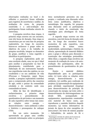 observações realizadas no local e de
reflexões a posteriori foram utilizadas
para registros de ocorrências e análise. As
avaliações do curso, da proposta
construída e a auto-avaliação dos
participantes foram realizadas através de
entrevistas.
A pesquisa envolveu duas etapas. A
primeira etapa ocorreu em um encontro,
com três horas de duração. Essa etapa se
caracterizou por ser uma fase de pesquisa
exploratória. Ao longo do encontro,
buscou-se esclarecer o grupo sobre os
objetivos do curso e do trabalho de
pesquisa envolvido, integrar os elementos
do grupo, justificar o tema sugerido e
identificar os participantes.
A pesquisa exploratória pode ser
uma excelente aliada, uma vez que é ideal
para auxiliar o pesquisador na fase de
planejamento, contribuindo para a
elaboração de um instrumento baseado
nas experiências reais dos sujeitos, no seu
vocabulário e no seu ambiente de vida
(Piovesan e Temporini, 1995). Nesse
sentido, a pesquisa exploratória contribui
para a compreensão prévia das maneiras
de agir, sentir e pensar da comunidade
estudada e do contexto onde essa
comunidade se insere.
Além da fase de identificação e
esclarecimentos, a primeira etapa
envolveu o preenchimento de
questionários de pré-testes e um momento
de aula expositiva sobre temas tais como:
as relações entre energia –
desenvolvimento – meio ambiente e sobre
o histórico e pressupostos do enfoque
CTSA.
Em um outro momento, foi
apresentada ao grupo uma cartilha
contendo informações sobre os principais
itens normalmente presentes em um
projeto, e realizada uma discussão sobre
itens como: justificativa, objetivos e
metodologia. Em seguida, foi proposta
uma discussão entre os participantes
visando o início da construção das
estratégias para abordagem do tema
sugerido.
A segunda etapa ocorreu em três
encontros, com três horas de duração cada
um. Ao longo dos encontros houve
momentos de aula expositiva, com
apresentação de temas como:
modernidade, epistemologia e história da
ciência, apresentação de material didático
para o grupo e oficinas para discussão e
construção das estratégias pretendidas.
Além disso, a segunda etapa envolveu um
momento de avaliação do curso e de auto-
avaliação dos participantes, além do
preenchimento de questionários de pós-
testes.
Dentre o material didático
disponibilizado para os participantes
estão: (1) texto sobre as relações entre
energia, desenvolvimento e meio
ambiente; (2) cartilha para confecção de
projetos; (3) apresentação de equipamento
para atividade experimental (looping)
para desenvolvimento do princípio da
conservação da energia; (4) texto sobre o
desenvolvimento do eletromagnetismo no
século XIX, acompanhado de
equipamentos experimentais construídos
com material de baixo custo, que
reproduzem o caminho histórico daquele
momento; (5) textos informativos de
jornais da época da crise energética de
2001/20023
; (6) texto de música popular
– Sobradinho, de autoria de Sá e
3
Reportagens retiradas do caderno de Economia do
Jornal do Brasil nos dias: (28/11/2001; p. 14) e
(10/01/2002; p. 11).
 