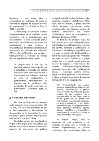 Ciência & Ensino, vol. 1, número especial, novembro de 2007
Guarabira – que versa sobre a
problemática da instalação da usina de
Sobradinho, seguido da audição da obra;
(6) mapa mundi Terra à Noite do Atlas do
IBGE (2007:85).
A metodologia de pesquisa adotada
na segunda etapa para a interação com os
professores foi a pesquisa-ação, por
considerarmos a mais adequada para a
construção de conhecimentos juntos aos
participantes, e para promover a
conscientização dos mesmos com relação à
importância da utilização do referencial
CTSA e da problemática que envolve o
tema produção e consumo da energia
elétrica. Segundo Thiollent (1986):
“a pesquisa-ação é um tipo de
pesquisa social de base empírica que
é concebida e realizada em estreita
associação com uma ação ou com a
resolução de um problema coletivo e
no qual os pesquisadores e
participantes representativos da
situação ou do problema estão
envolvidos de modo cooperativo ou
participativo” (Thiollent, 1986, p.
14).
3. Resultados e discussão
Os cinco participantes da pesquisa
serão indicados pelos seguintes sinais: GO,
JU, MA, MR e NE nos momentos em que
se faça necessária a identificação de
depoimentos ou de fragmentos de textos
produzidos pelos mesmos. O pesquisador
será indicado pelo sinal PESQ.
Os dados obtidos dos questionários
de pré-testes da pesquisa exploratória que
ocorreu no primeiro encontro revelaram
tratar-se de um grupo com práticas
pedagógicas tradicionais e limitadas pelos
programas escolares estabelecidos. Além
disso, em sua maioria, o grupo declarou
utilizar recursos experimentais muito
eventualmente, não havendo registro de
nenhum participante que tivesse
conhecimento sobre os pressupostos e
diretrizes do enfoque CTSA.
Ao término da primeira etapa, foi
solicitado ao grupo que cada participante,
individualmente, elaborasse uma proposta
por escrito, contendo a justificativa, os
objetivos e a metodologia, sugeridos para
o projeto em construção. Dados obtidos a
partir da análise das propostas revelaram
que após as aulas expositivas, o grupo
iniciou um processo de amadurecimento
no que diz respeito à compreensão das
relações ciência-tecnologia-sociedade-
ambiente, apesar da visão tradicional de
ensino – concepção bancária (Freire,
1987) – se fazer presente, como podemos
verificar no fragmento retirado do texto do
participante GO em sua proposta.
GO: “Transmitindo aos nossos
alunos a noção do que seja energia
elétrica, induzindo-os a pensar
como a energia é produzida, quem a
produz, de que maneira ela é
transportada de um lugar para o
outro, quais são as fontes que
podem gerar essa energia, quais são
as fontes primárias e as fontes
secundárias que podem prejudicar o
meio ambiente teremos: alunos,
futuros cidadãos e consumidores
conscientes de seus deveres com o
meio ambiente e com o país”.
Na segunda etapa, após os
momentos de aula expositiva e de
interação do grupo com o restante do
material disponibilizado, as oficinas
reiniciaram com a discussão sobre os
 