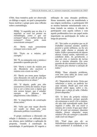 Ciência & Ensino, vol. 1, número especial, novembro de 2007
CTSA. Essa tentativa pode ser observada
no diálogo a seguir, no qual o pesquisador
busca motivar o grupo para uma reflexão
sobre a metodologia.
PESQ: “A sugestão que eu dou é a
seguinte: se você vai pensar na
metodologia, como é que vai
começar? Qual a melhor forma de
começar? Como seria mais
conveniente começar?”
JU: “Seria mais conveniente
começar com o texto, né?”
GO: “Texto ou a música, por
exemplo.”
NE: “É, eu começaria com a música e
passando a questão pra ele.”
GO: “Daria o texto da música pra
ele. Mandaria eles ouvirem a
música com o texto na mão.”
JU: “Daria um tema para instigar
uma discussão em sala de aula pra
eles começarem a se situar.”
GO: “E depois, pedir pra eles
associarem a letra da música. O que
tem a ver a letra com o tópico que
nós vamos lançar, que é estudar
energia. Aí falamos dos
alagamentos e das cidades ... ”
NE: “A importância da construção
dessa usina.”
NE: “Acho que esse mapa deveria
ser usado no final, pra essa
discussão política e econômica.”
O grupo continuou a discussão em
relação à dinâmica a ser utilizada junto
aos alunos, para viabilizar a aplicação da
proposta, visando à construção da
metodologia. O participante JU sugeriu a
utilização de uma situação problema.
Nesse momento, após ter manifestado a
sua origem nordestina, o participante GO
se mostra bastante entusiasmado com o
tema tratado na música. A relação do
participante com aquela cultura e com
aquela problemática teve um papel muito
importante na participação de todos ao
longo do processo.
JU: “Em todos os projetos que eu já
trabalhei (sucesso escolar, acelera
jovem) a gente utilizava, ou lia um
texto, onde chama a atenção de
todos. Colhe o pensamento de alguns
alunos. Coisas assim, referentes ao
cotidiano deles. Aí, geralmente, o
que um vive, a maioria da turma
vive a mesma situação. Em uma
questão de dez minutos você faz isso.
Só mesmo pra chamar a atenção de
todos.”
PESQ: “Essa situação problema,
você tem uma idéia de como você
problematizaria isso?”
JU: “Dependeria do texto. Teria que
selecionar o texto, ou poderia ser
essa música. Desde que você está
falando sobre água, sobre o rio.
Coisas que o aluno já sabe. Cidades
foram alagadas.”
GO: “A letra da própria música
seria interessante, porque quando
ele começasse a ouvir e ler a música,
ele não está entendendo nada. Esse
negócio é velho. Ele vai ouvir a
música, ler o texto. O que quer dizer
isso? Aí você vai começar. Quantas
cidades foram alagadas nessa
música? Pra ele começar a descobri
onde você vai chegar.”
GO: “Você joga pra ele: as
hidrelétricas causam algum dano ao
meio ambiente? À sociedade, e tal
 