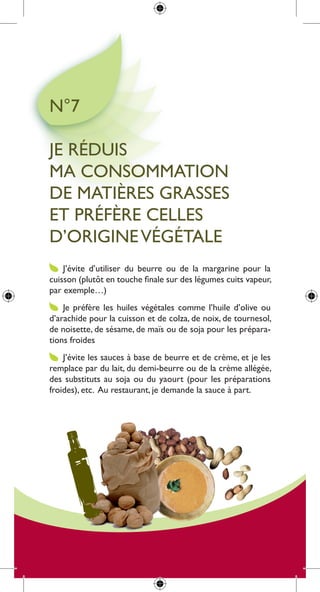 n°7

Je réduis
ma consommation
de matières grasses
et préfère celles
d’origine Végétale
    J’évite d’utiliser du beurre ou de la margarine pour la
cuisson (plutôt en touche finale sur des légumes cuits vapeur,
par exemple…)
    Je préfère les huiles végétales comme l’huile d’olive ou
d’arachide pour la cuisson et de colza, de noix, de tournesol,
de noisette, de sésame, de maïs ou de soja pour les prépara-
tions froides
    J’évite les sauces à base de beurre et de crème, et je les
remplace par du lait, du demi-beurre ou de la crème allégée,
des substituts au soja ou du yaourt (pour les préparations
froides), etc. au restaurant, je demande la sauce à part.
 