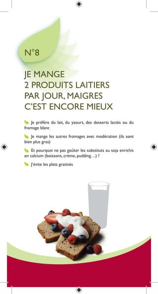 n°8

Je mange
2 produits laitiers
par Jour, maigres
c’est encore mieux
   Je préfère du lait, du yaourt, des desserts lactés ou du
fromage blanc
    Je mange les autres fromages avec modération (ils sont
bien plus gras)
    et pourquoi ne pas goûter les substituts au soja enrichis
en calcium (boissons, crème, pudding…) ?
   J’évite les plats gratinés
 
