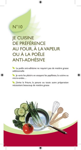 n°10

Je cuisine
de préférence
au four, à la Vapeur
ou à la poêle
anti-adHésiVe
   la poêle anti-adhésive ne requiert pas de matière grasse
additionnelle
   Je varie les plaisirs en essayant les papillotes, la cuisine au
micro-ondes…
   J’évite la friture, la panure ou toute autre préparation
nécessitant beaucoup de matière grasse
 