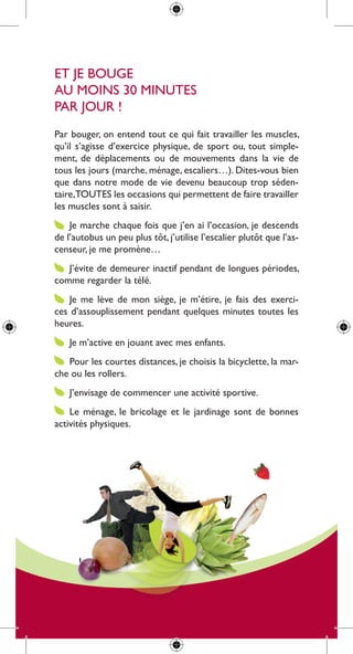 et Je Bouge
au moins 30 minutes
par Jour !
par bouger, on entend tout ce qui fait travailler les muscles,
qu’il s’agisse d’exercice physique, de sport ou, tout simple-
ment, de déplacements ou de mouvements dans la vie de
tous les jours (marche, ménage, escaliers…). dites-vous bien
que dans notre mode de vie devenu beaucoup trop séden-
taire,toutes les occasions qui permettent de faire travailler
les muscles sont à saisir.
    Je marche chaque fois que j’en ai l’occasion, je descends
de l’autobus un peu plus tôt, j’utilise l’escalier plutôt que l’as-
censeur, je me promène…
   J’évite de demeurer inactif pendant de longues périodes,
comme regarder la télé.
    Je me lève de mon siège, je m’étire, je fais des exerci-
ces d’assouplissement pendant quelques minutes toutes les
heures.
    Je m’active en jouant avec mes enfants.
   pour les courtes distances, je choisis la bicyclette, la mar-
che ou les rollers.
    J’envisage de commencer une activité sportive.
    le ménage, le bricolage et le jardinage sont de bonnes
activités physiques.
 