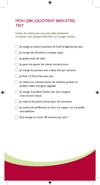 mon qBe (quotient Bien-etre)
test
Cochez les actions que vous avez déjà entreprises
et calculez votre quotient bien-etre sur la page suivante.


    Je mange au moins 5 portions de fruits et légumes par jour

    Je mange des féculents à chaque repas

    Je goûte avant de saler

    Je peux me passer de viande certains jours

    Je mange du poisson une à deux fois par semaine

    Je bois 1,5 litre d’eau par jour

    Je réduis ma consommation de matières grasses et
    préfère celles d’origine végétale

    Je mange 2 produits laitiers par jour, maigres
    c’est encore mieux

    Je réserve les petits extras pour les occasions

    Je cuisine de préférence au four, à la vapeur ou à la poêle
    anti-adhésive

    et je bouge au moins 30 minutes par jour !
 