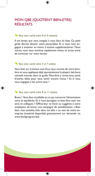 mon qBe (quotient Bien-etre)
résultats

   Vous avez coché entre 0 et 4 action(s)
il est temps que vous songiez à vous faire du bien. ce petit
guide devrait devenir votre pense-bête. et si vous vous en-
gagiez à entamer au moins 3 actions supplémentaires ? Vous
verrez, vous vous sentirez rapidement mieux et aurez envie
de continuer sur votre lancée.


   Vous avez coché entre 5 et 7 actions
Vous êtes sur la bonne voie.Vous vous souciez de votre bien-
être et vous appliquez déjà spontanément la plupart des bons
conseils trouvés dans ce guide. peut-être y aurez-vous puisé
d’autres idées pour vous sentir encore mieux ? et si vous
vous engagiez à les suivre tous ?


   Vous avez coché entre 8 et 11 actions
Bravo ! Vous êtes incollable en ce qui concerne l’alimentation
saine et équilibrée. et si vous partagiez ce bien-être avec vos
amis et collègues ? offrez-leur ce livret ou suggérez à votre
employeur de lancer une campagne de sensibilisation « Bien
dans mon assiette, bien dans ma tête » au sein de votre en-
treprise (matériel disponible gratuitement sur demande via
www.foodprogram.be)
 